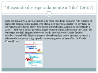 “Buscando desesperadamente a Niki” (2007) 
Esta pequeña novela surgió cuando una chica que decía llamarse Niki escribió el 
siguiente mensaje en la página web oficial de Federico Moccia: “Yo soy Niki, la 
de Perdona si te llamo amor. Sólo existe un problema. Aún no he encontrado a 
Alex.” También le contó que sus amigas estaban aún más locas que las Onde. Sin 
embargo, no dejó ninguna dirección por lo que Federico Moccia decidió 
escribir Cercasi Niki disperatamente, el cual empieza con el encuentro casual y 
efímero del autor con un grupo de cuatro amigas en un semáforo de Via del 
Corso (Roma). 
 