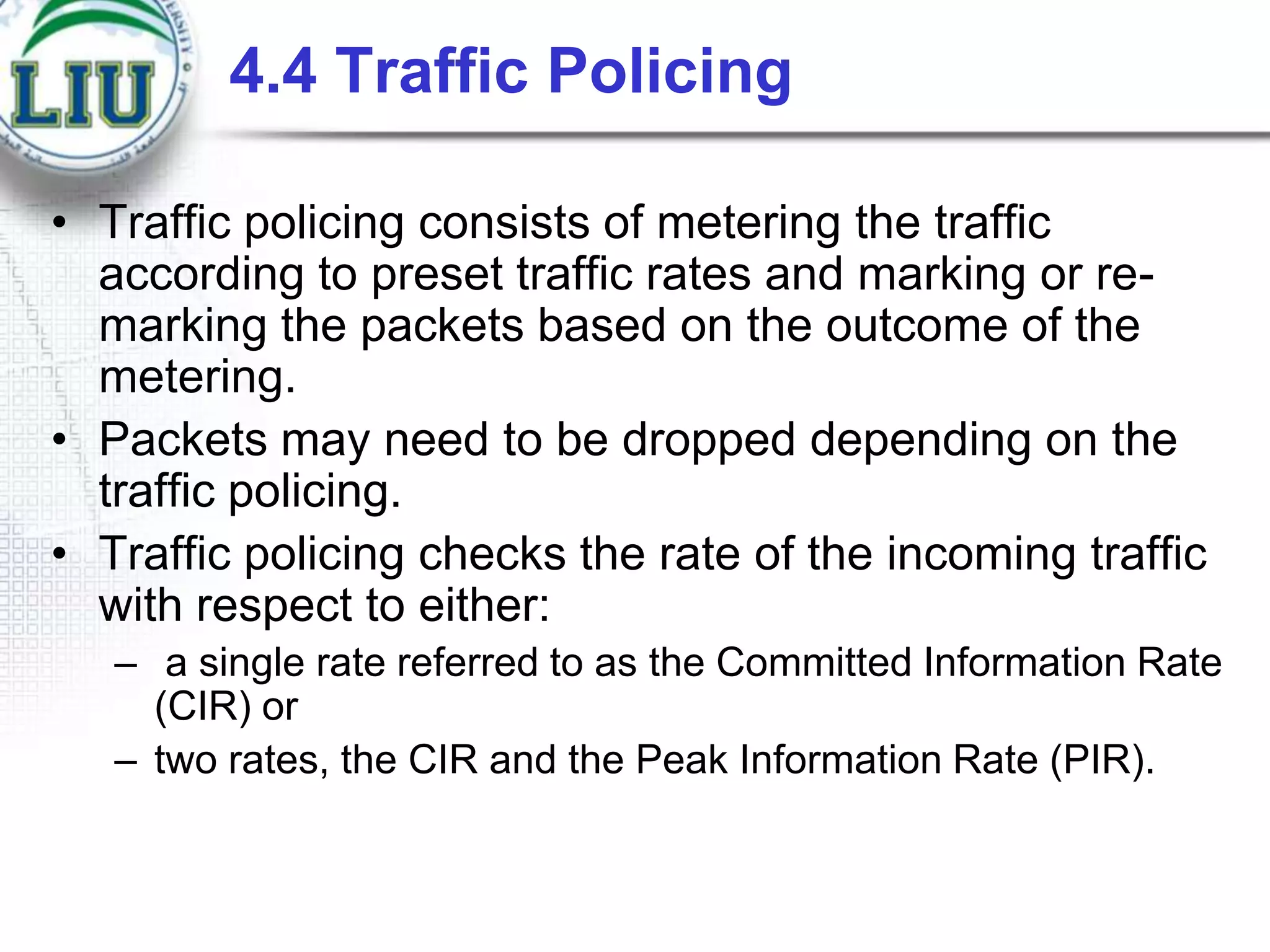 4.4 Traffic Policing
• Traffic policing consists of metering the traffic
according to preset traffic rates and marking or remarking the packets based on the outcome of the
metering.
• Packets may need to be dropped depending on the
traffic policing.
• Traffic policing checks the rate of the incoming traffic
with respect to either:
– a single rate referred to as the Committed Information Rate
(CIR) or
– two rates, the CIR and the Peak Information Rate (PIR).

 