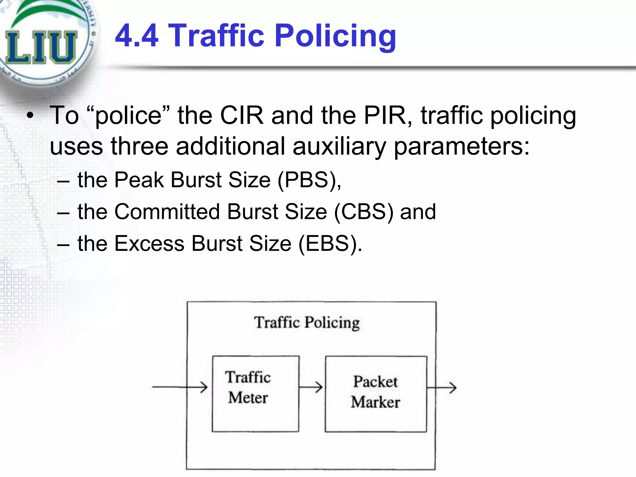4.4 Traffic Policing
• To “police” the CIR and the PIR, traffic policing
uses three additional auxiliary parameters:
– the Peak Burst Size (PBS),
– the Committed Burst Size (CBS) and
– the Excess Burst Size (EBS).

 