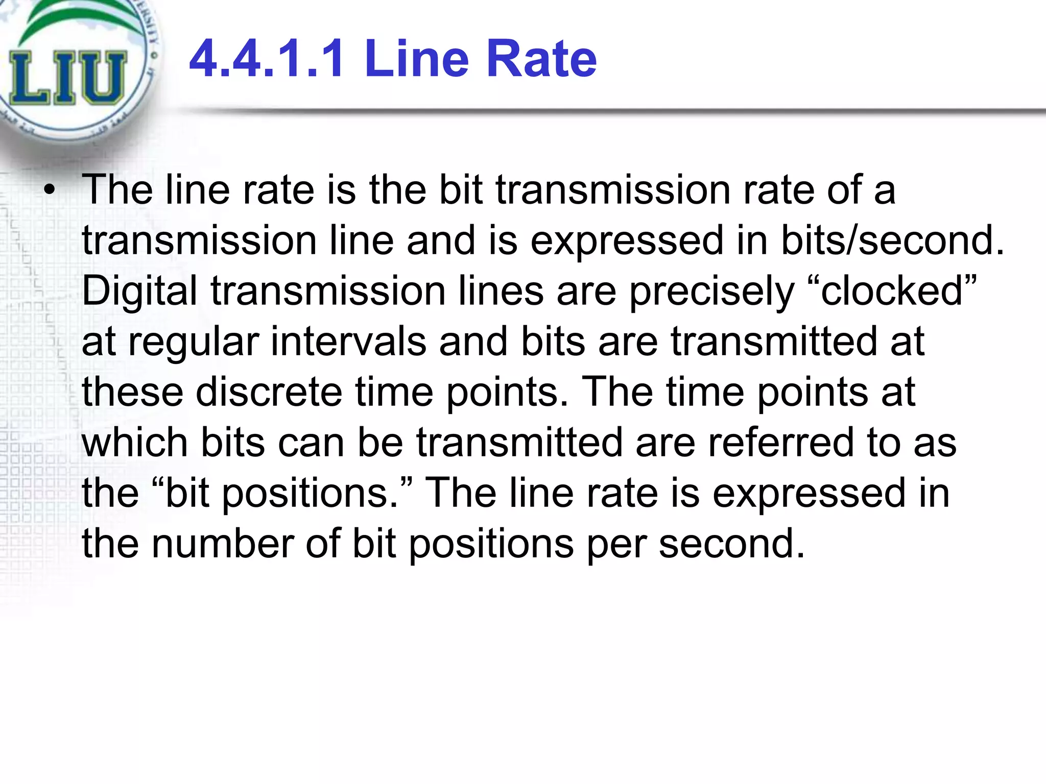4.4.1.1 Line Rate
• The line rate is the bit transmission rate of a
transmission line and is expressed in bits/second.
Digital transmission lines are precisely “clocked”
at regular intervals and bits are transmitted at
these discrete time points. The time points at
which bits can be transmitted are referred to as
the “bit positions.” The line rate is expressed in
the number of bit positions per second.

 