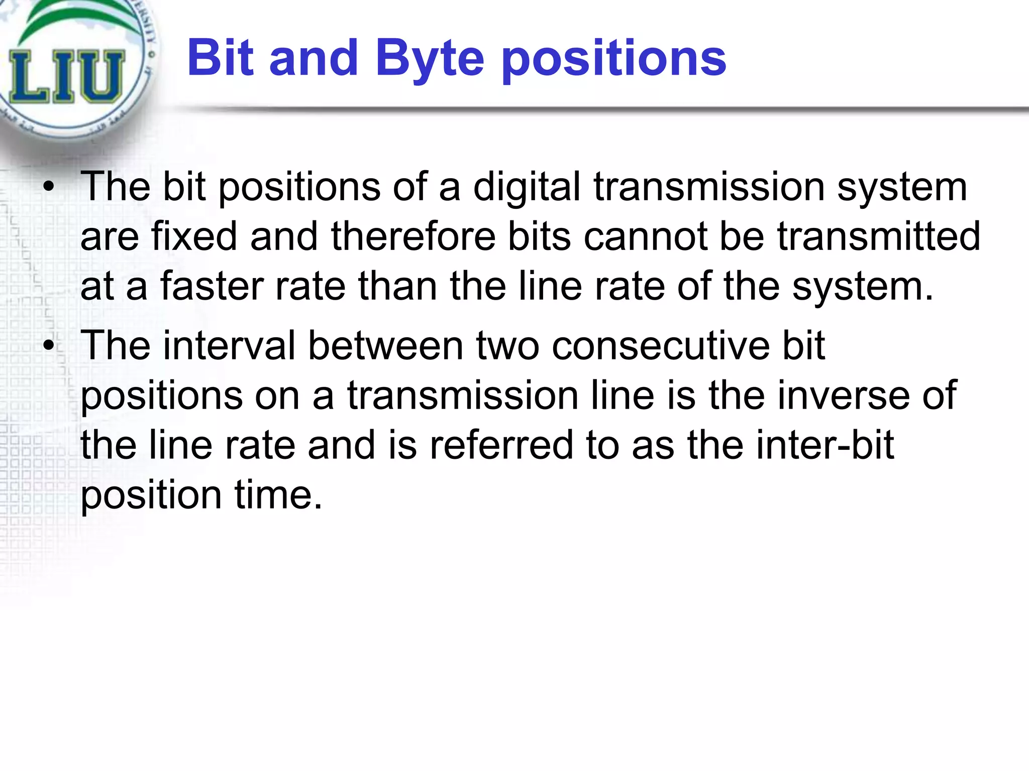 Bit and Byte positions
• The bit positions of a digital transmission system
are fixed and therefore bits cannot be transmitted
at a faster rate than the line rate of the system.
• The interval between two consecutive bit
positions on a transmission line is the inverse of
the line rate and is referred to as the inter-bit
position time.

 