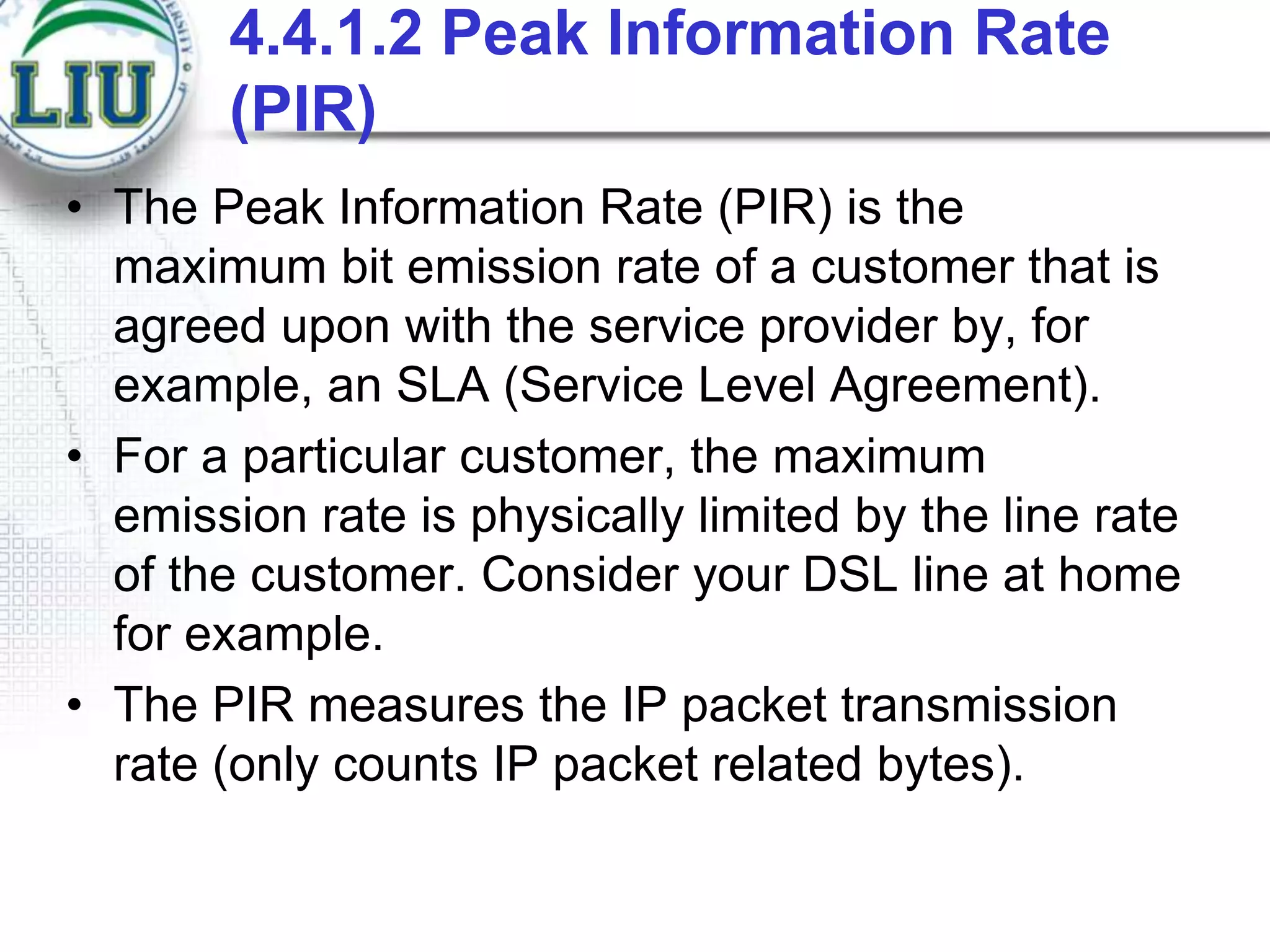 4.4.1.2 Peak Information Rate
(PIR)
• The Peak Information Rate (PIR) is the
maximum bit emission rate of a customer that is
agreed upon with the service provider by, for
example, an SLA (Service Level Agreement).
• For a particular customer, the maximum
emission rate is physically limited by the line rate
of the customer. Consider your DSL line at home
for example.
• The PIR measures the IP packet transmission
rate (only counts IP packet related bytes).

 