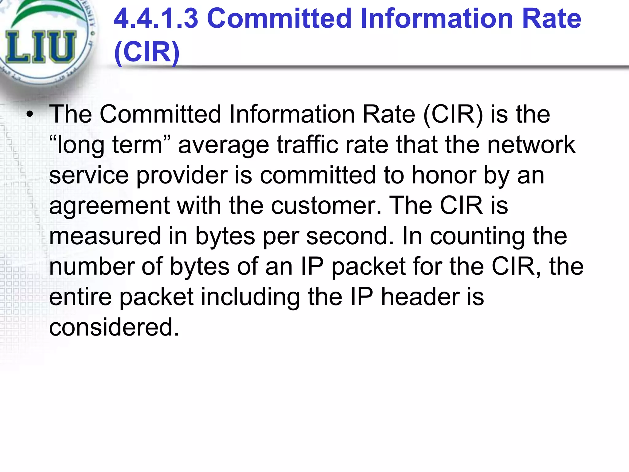 4.4.1.3 Committed Information Rate
(CIR)
• The Committed Information Rate (CIR) is the
“long term” average traffic rate that the network
service provider is committed to honor by an
agreement with the customer. The CIR is
measured in bytes per second. In counting the
number of bytes of an IP packet for the CIR, the
entire packet including the IP header is
considered.

 