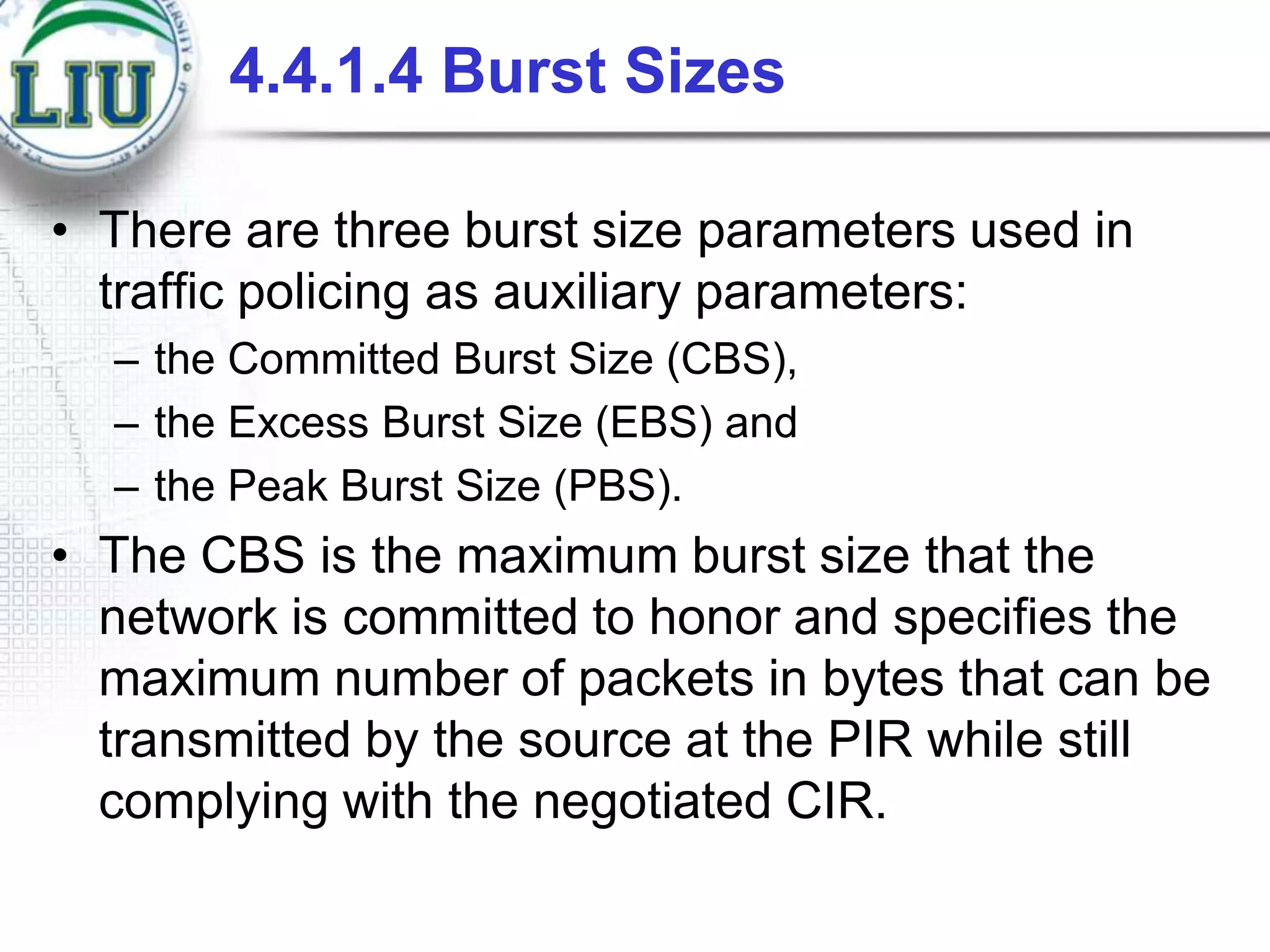 4.4.1.4 Burst Sizes
• There are three burst size parameters used in
traffic policing as auxiliary parameters:
– the Committed Burst Size (CBS),
– the Excess Burst Size (EBS) and
– the Peak Burst Size (PBS).

• The CBS is the maximum burst size that the
network is committed to honor and specifies the
maximum number of packets in bytes that can be
transmitted by the source at the PIR while still
complying with the negotiated CIR.

 