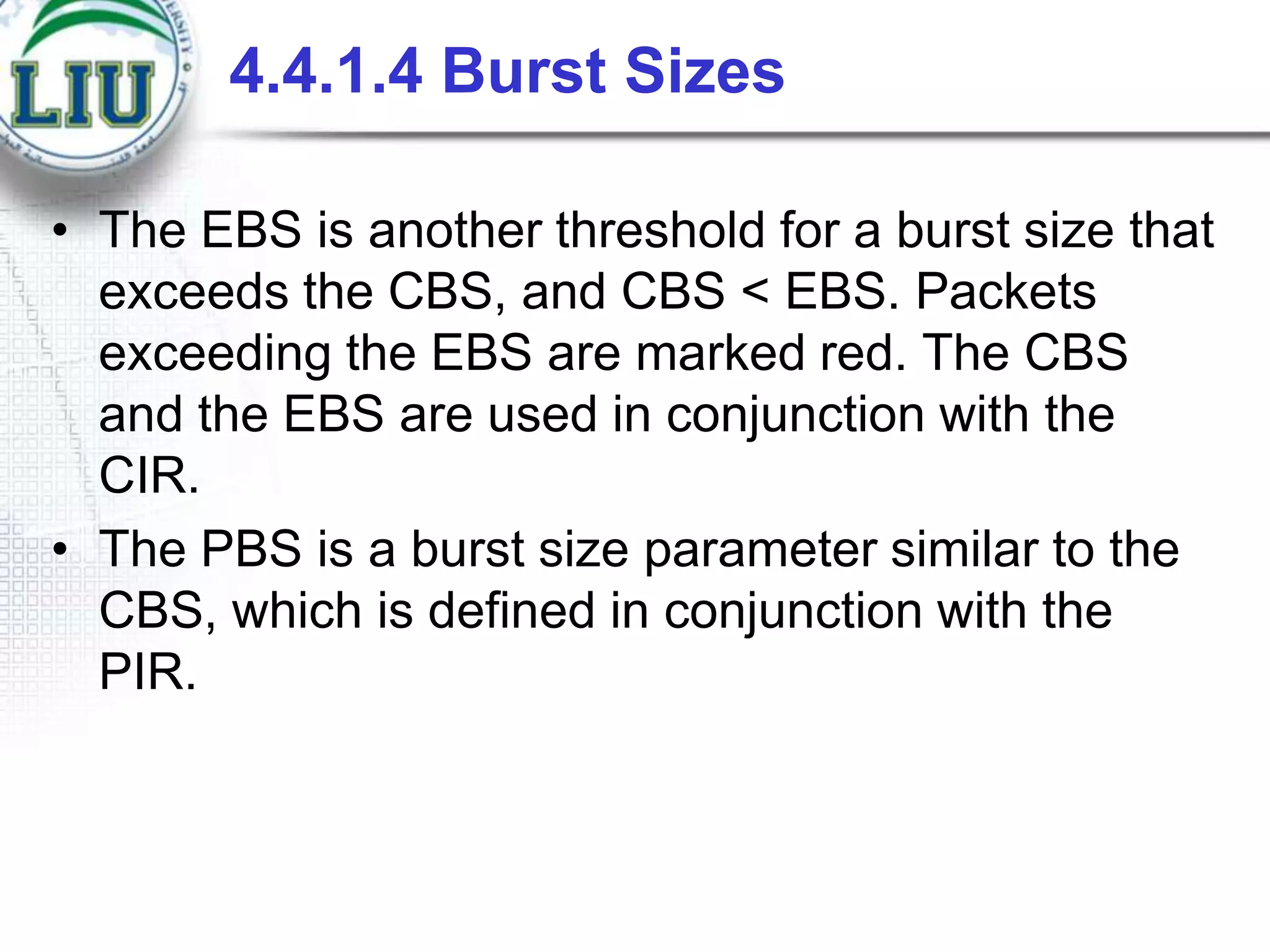 4.4.1.4 Burst Sizes
• The EBS is another threshold for a burst size that
exceeds the CBS, and CBS < EBS. Packets
exceeding the EBS are marked red. The CBS
and the EBS are used in conjunction with the
CIR.
• The PBS is a burst size parameter similar to the
CBS, which is defined in conjunction with the
PIR.

 