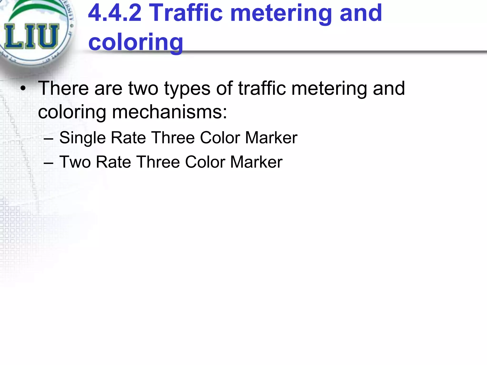 4.4.2 Traffic metering and
coloring
• There are two types of traffic metering and
coloring mechanisms:
– Single Rate Three Color Marker
– Two Rate Three Color Marker

 