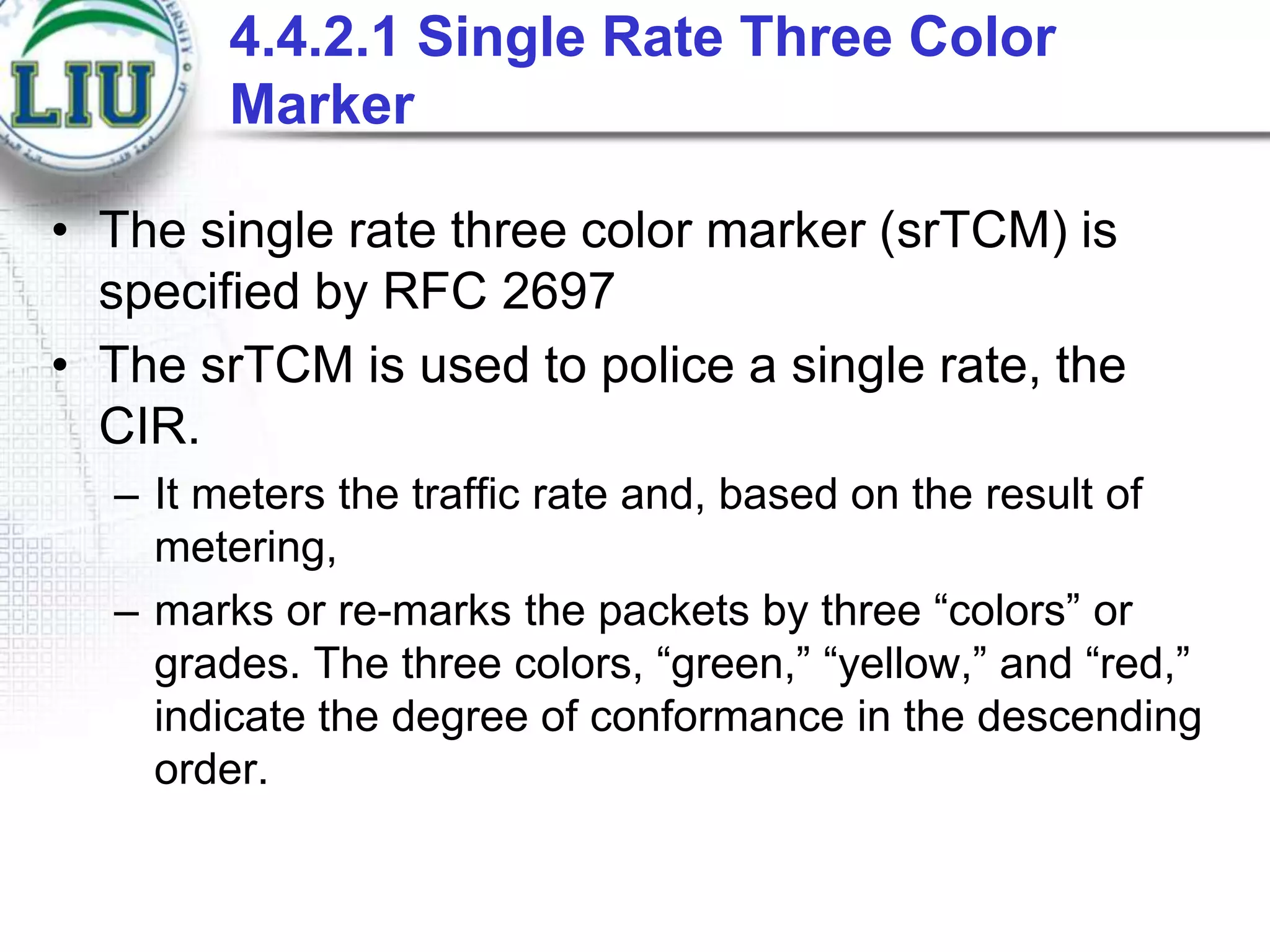 4.4.2.1 Single Rate Three Color
Marker
• The single rate three color marker (srTCM) is
specified by RFC 2697
• The srTCM is used to police a single rate, the
CIR.
– It meters the traffic rate and, based on the result of
metering,
– marks or re-marks the packets by three “colors” or
grades. The three colors, “green,” “yellow,” and “red,”
indicate the degree of conformance in the descending
order.

 