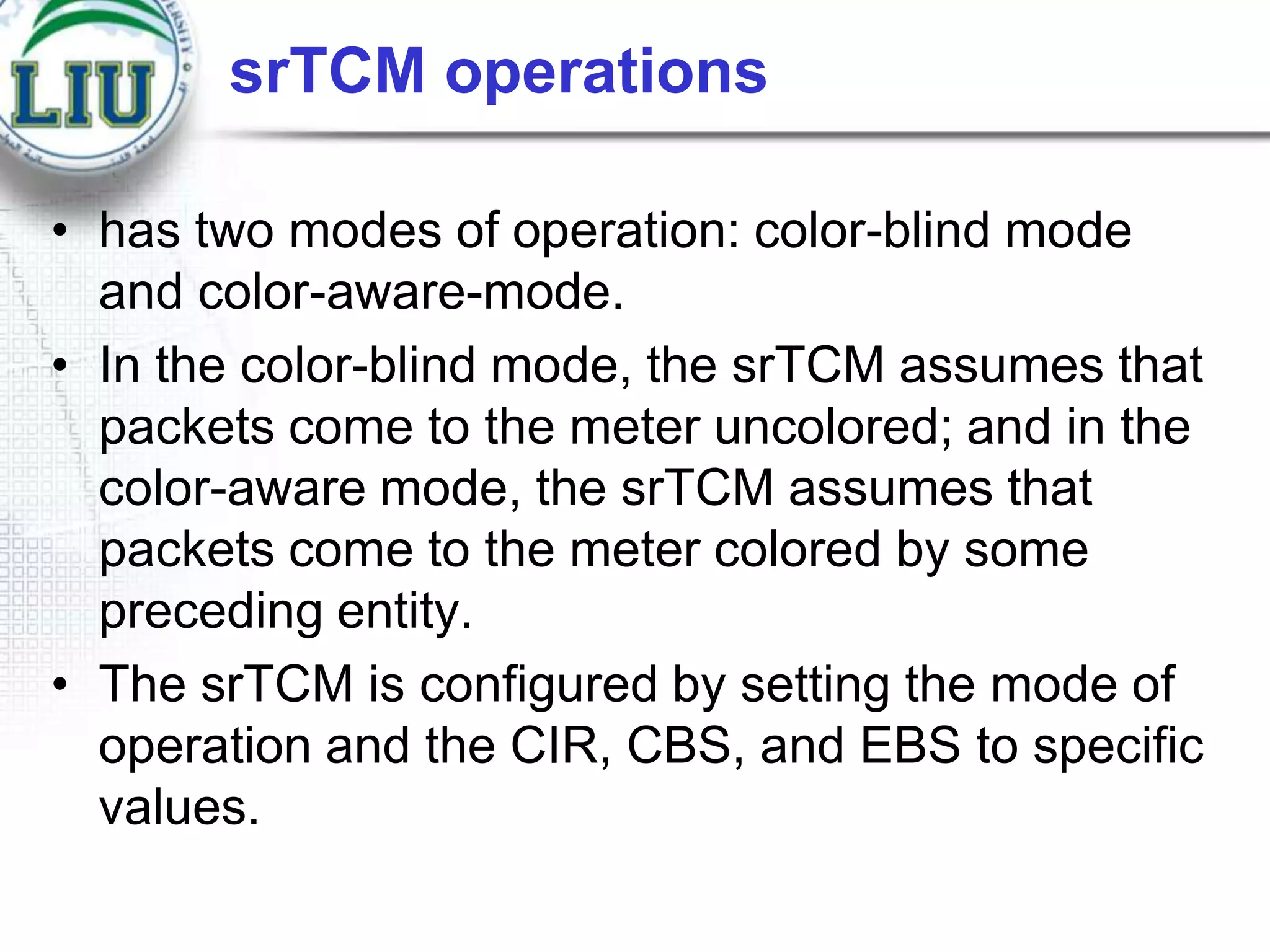 srTCM operations
• has two modes of operation: color-blind mode
and color-aware-mode.
• In the color-blind mode, the srTCM assumes that
packets come to the meter uncolored; and in the
color-aware mode, the srTCM assumes that
packets come to the meter colored by some
preceding entity.
• The srTCM is configured by setting the mode of
operation and the CIR, CBS, and EBS to specific
values.

 
