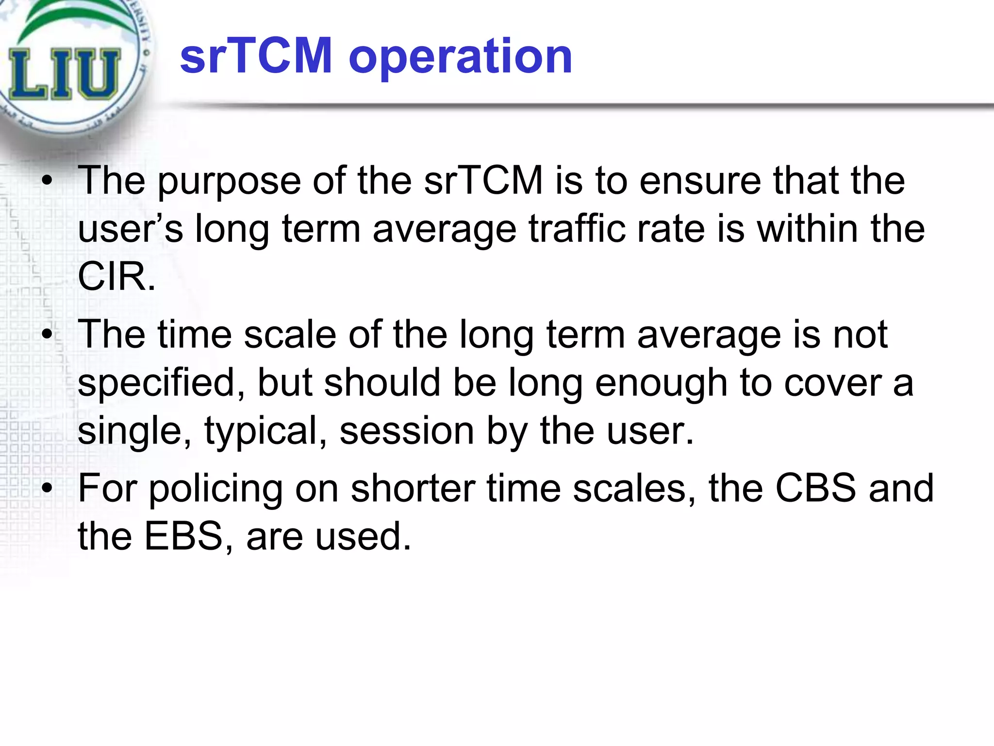srTCM operation
• The purpose of the srTCM is to ensure that the
user‟s long term average traffic rate is within the
CIR.
• The time scale of the long term average is not
specified, but should be long enough to cover a
single, typical, session by the user.
• For policing on shorter time scales, the CBS and
the EBS, are used.

 