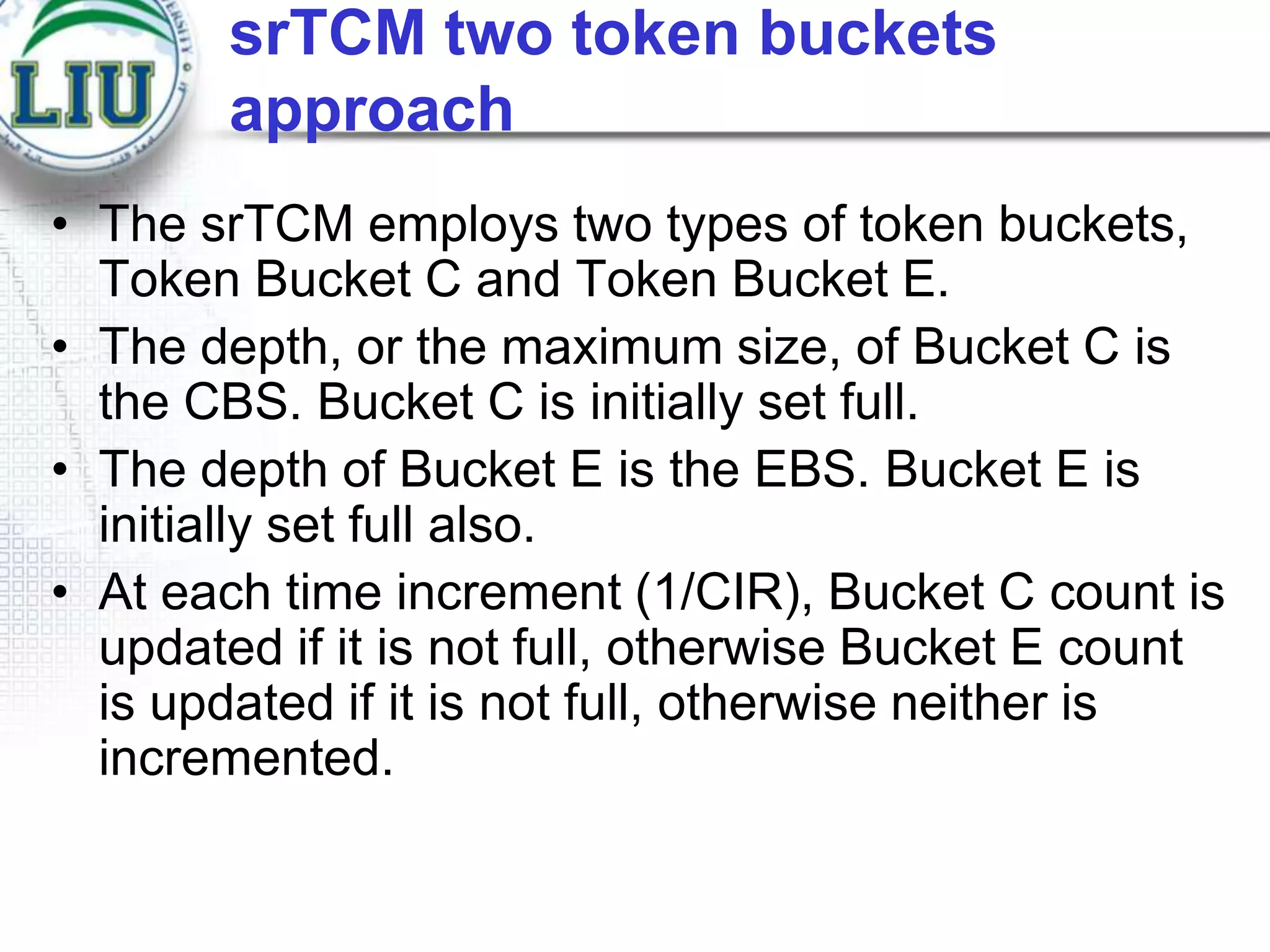 srTCM two token buckets
approach
• The srTCM employs two types of token buckets,
Token Bucket C and Token Bucket E.
• The depth, or the maximum size, of Bucket C is
the CBS. Bucket C is initially set full.
• The depth of Bucket E is the EBS. Bucket E is
initially set full also.
• At each time increment (1/CIR), Bucket C count is
updated if it is not full, otherwise Bucket E count
is updated if it is not full, otherwise neither is
incremented.

 