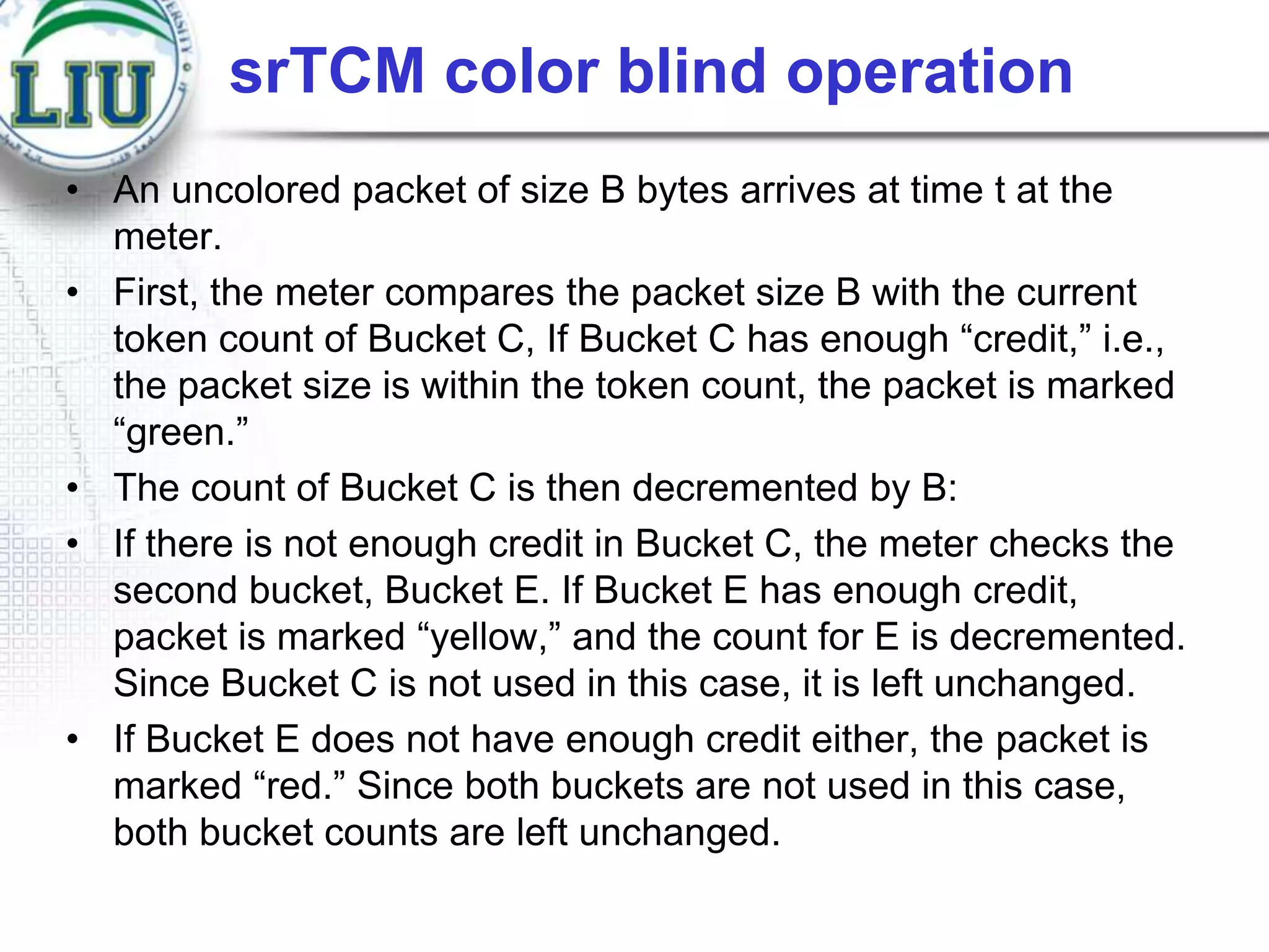 srTCM color blind operation
• An uncolored packet of size B bytes arrives at time t at the
meter.
• First, the meter compares the packet size B with the current
token count of Bucket C, If Bucket C has enough “credit,” i.e.,
the packet size is within the token count, the packet is marked
“green.”
• The count of Bucket C is then decremented by B:
• If there is not enough credit in Bucket C, the meter checks the
second bucket, Bucket E. If Bucket E has enough credit,
packet is marked “yellow,” and the count for E is decremented.
Since Bucket C is not used in this case, it is left unchanged.
• If Bucket E does not have enough credit either, the packet is
marked “red.” Since both buckets are not used in this case,
both bucket counts are left unchanged.

 