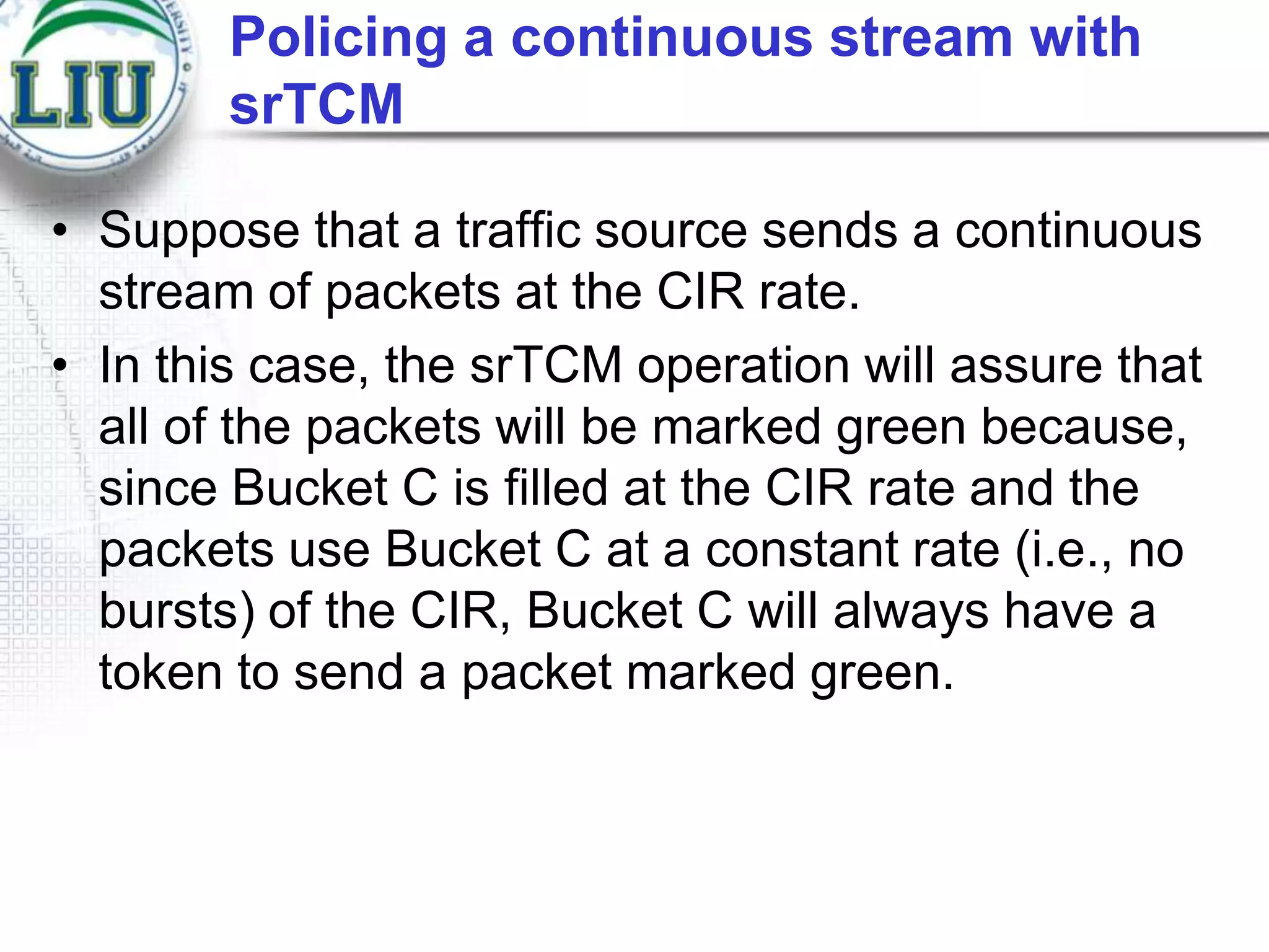 Policing a continuous stream with
srTCM
• Suppose that a traffic source sends a continuous
stream of packets at the CIR rate.
• In this case, the srTCM operation will assure that
all of the packets will be marked green because,
since Bucket C is filled at the CIR rate and the
packets use Bucket C at a constant rate (i.e., no
bursts) of the CIR, Bucket C will always have a
token to send a packet marked green.

 