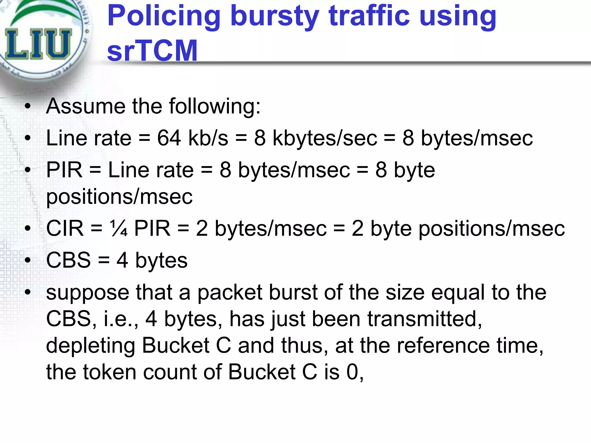 Policing bursty traffic using
srTCM
• Assume the following:
• Line rate = 64 kb/s = 8 kbytes/sec = 8 bytes/msec
• PIR = Line rate = 8 bytes/msec = 8 byte
positions/msec
• CIR = ¼ PIR = 2 bytes/msec = 2 byte positions/msec
• CBS = 4 bytes
• suppose that a packet burst of the size equal to the
CBS, i.e., 4 bytes, has just been transmitted,
depleting Bucket C and thus, at the reference time,
the token count of Bucket C is 0,

 