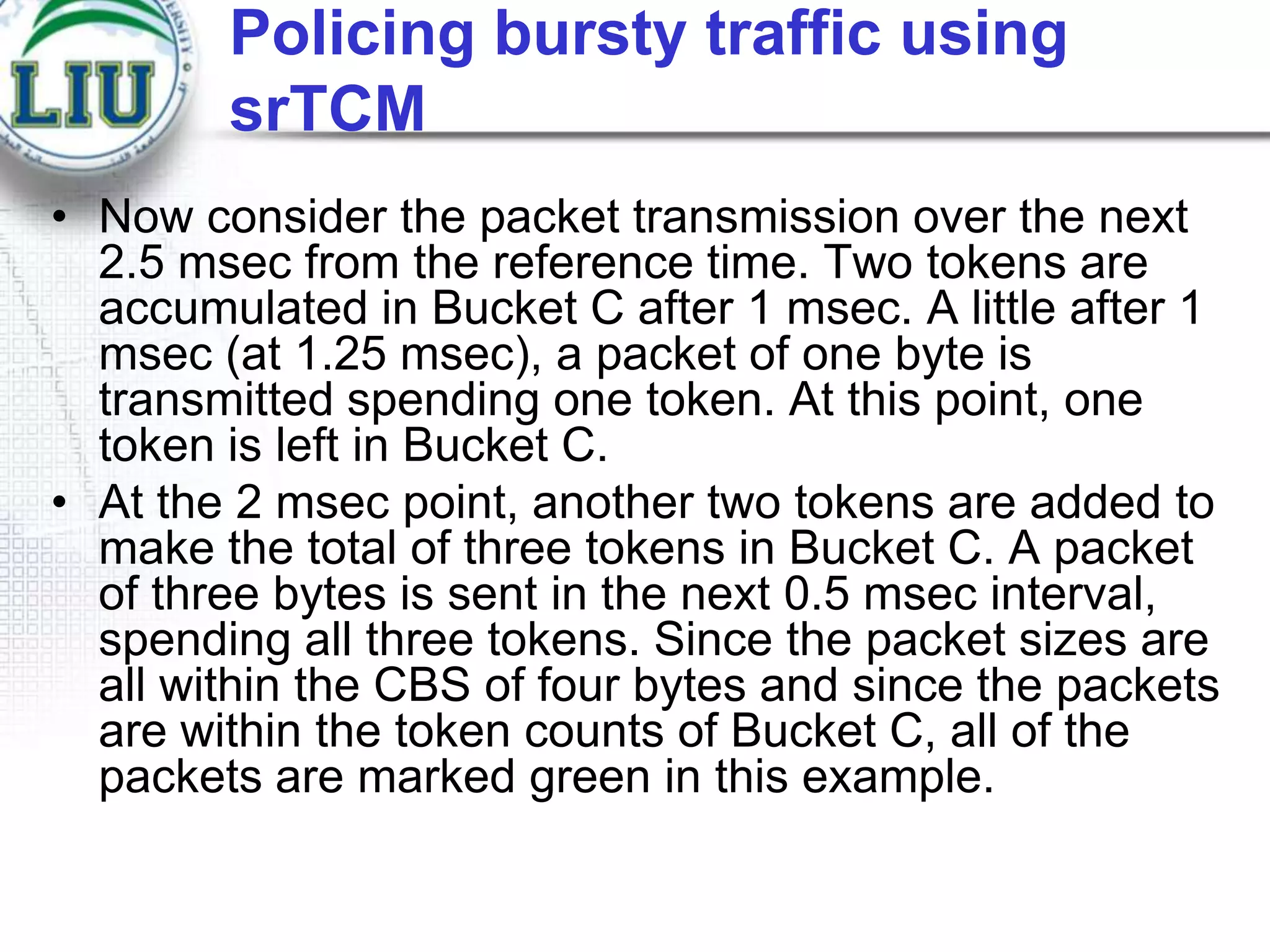 Policing bursty traffic using
srTCM
• Now consider the packet transmission over the next
2.5 msec from the reference time. Two tokens are
accumulated in Bucket C after 1 msec. A little after 1
msec (at 1.25 msec), a packet of one byte is
transmitted spending one token. At this point, one
token is left in Bucket C.
• At the 2 msec point, another two tokens are added to
make the total of three tokens in Bucket C. A packet
of three bytes is sent in the next 0.5 msec interval,
spending all three tokens. Since the packet sizes are
all within the CBS of four bytes and since the packets
are within the token counts of Bucket C, all of the
packets are marked green in this example.

 