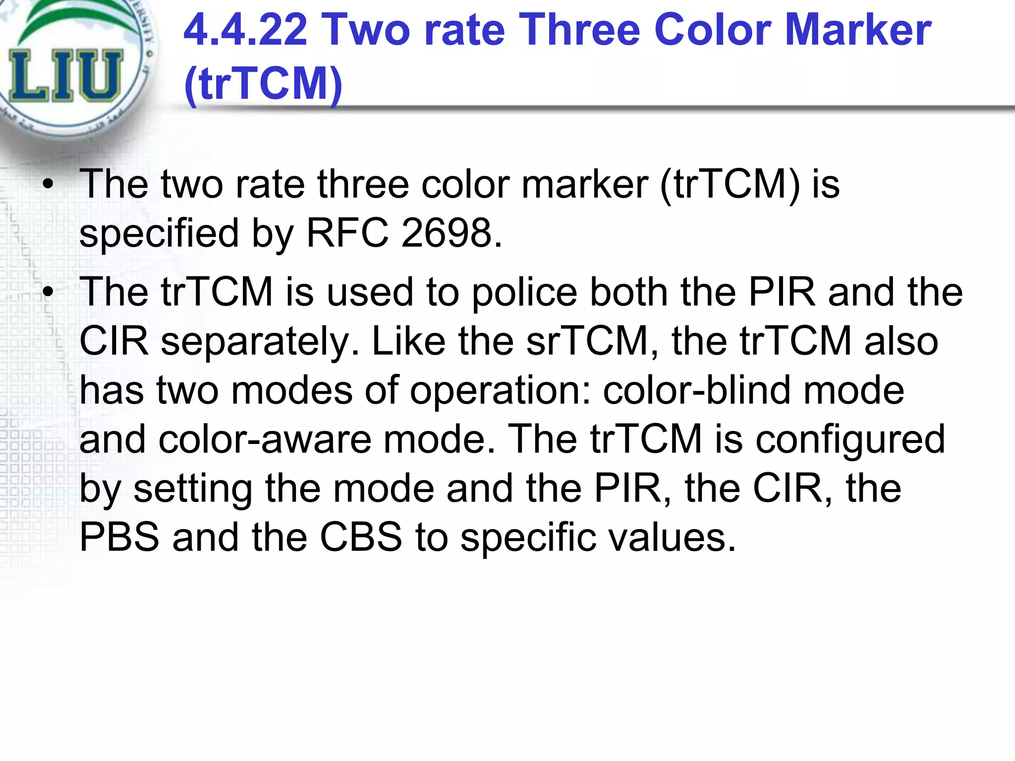 4.4.22 Two rate Three Color Marker
(trTCM)
• The two rate three color marker (trTCM) is
specified by RFC 2698.
• The trTCM is used to police both the PIR and the
CIR separately. Like the srTCM, the trTCM also
has two modes of operation: color-blind mode
and color-aware mode. The trTCM is configured
by setting the mode and the PIR, the CIR, the
PBS and the CBS to specific values.

 