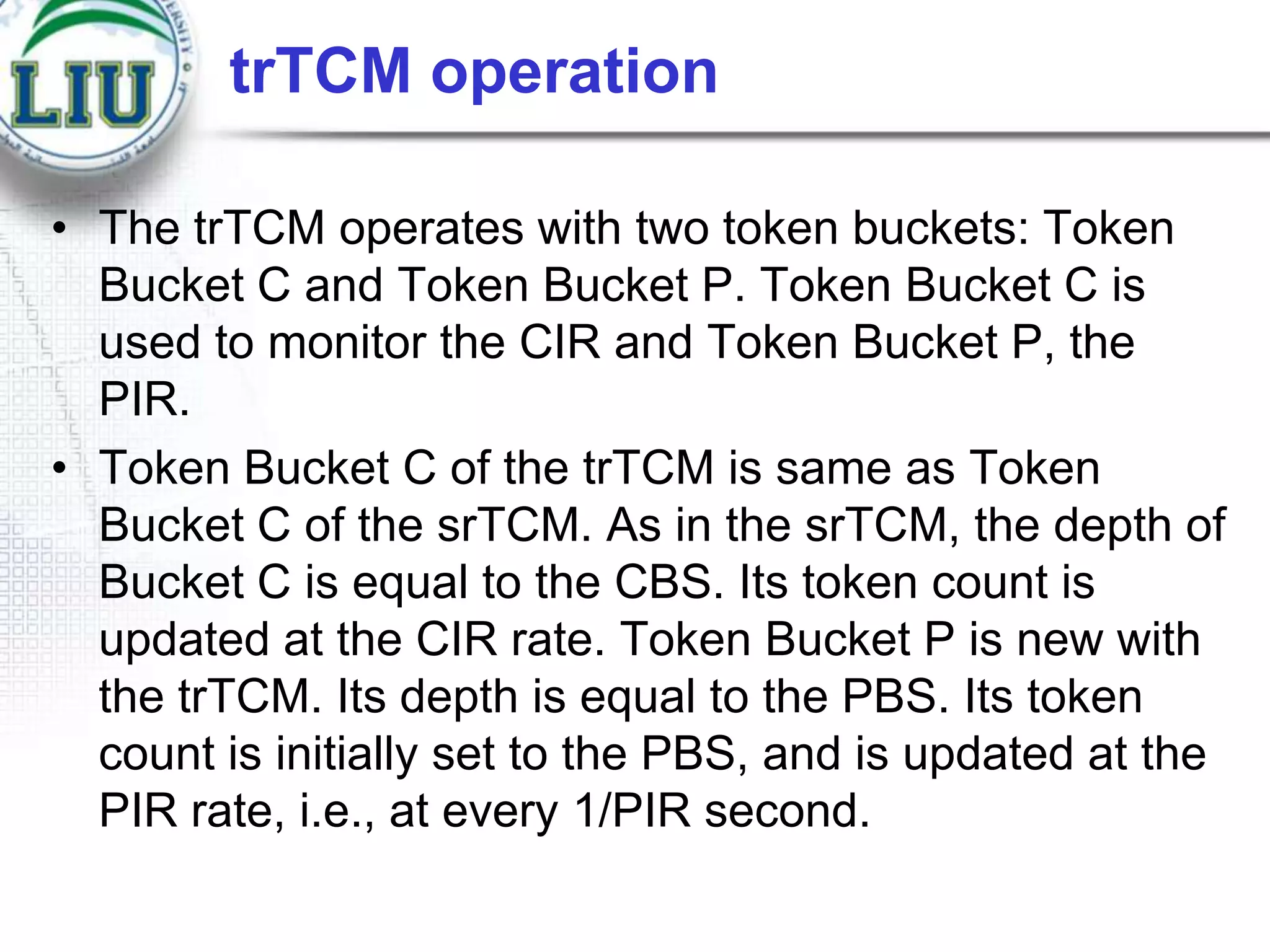 trTCM operation
• The trTCM operates with two token buckets: Token
Bucket C and Token Bucket P. Token Bucket C is
used to monitor the CIR and Token Bucket P, the
PIR.
• Token Bucket C of the trTCM is same as Token
Bucket C of the srTCM. As in the srTCM, the depth of
Bucket C is equal to the CBS. Its token count is
updated at the CIR rate. Token Bucket P is new with
the trTCM. Its depth is equal to the PBS. Its token
count is initially set to the PBS, and is updated at the
PIR rate, i.e., at every 1/PIR second.

 