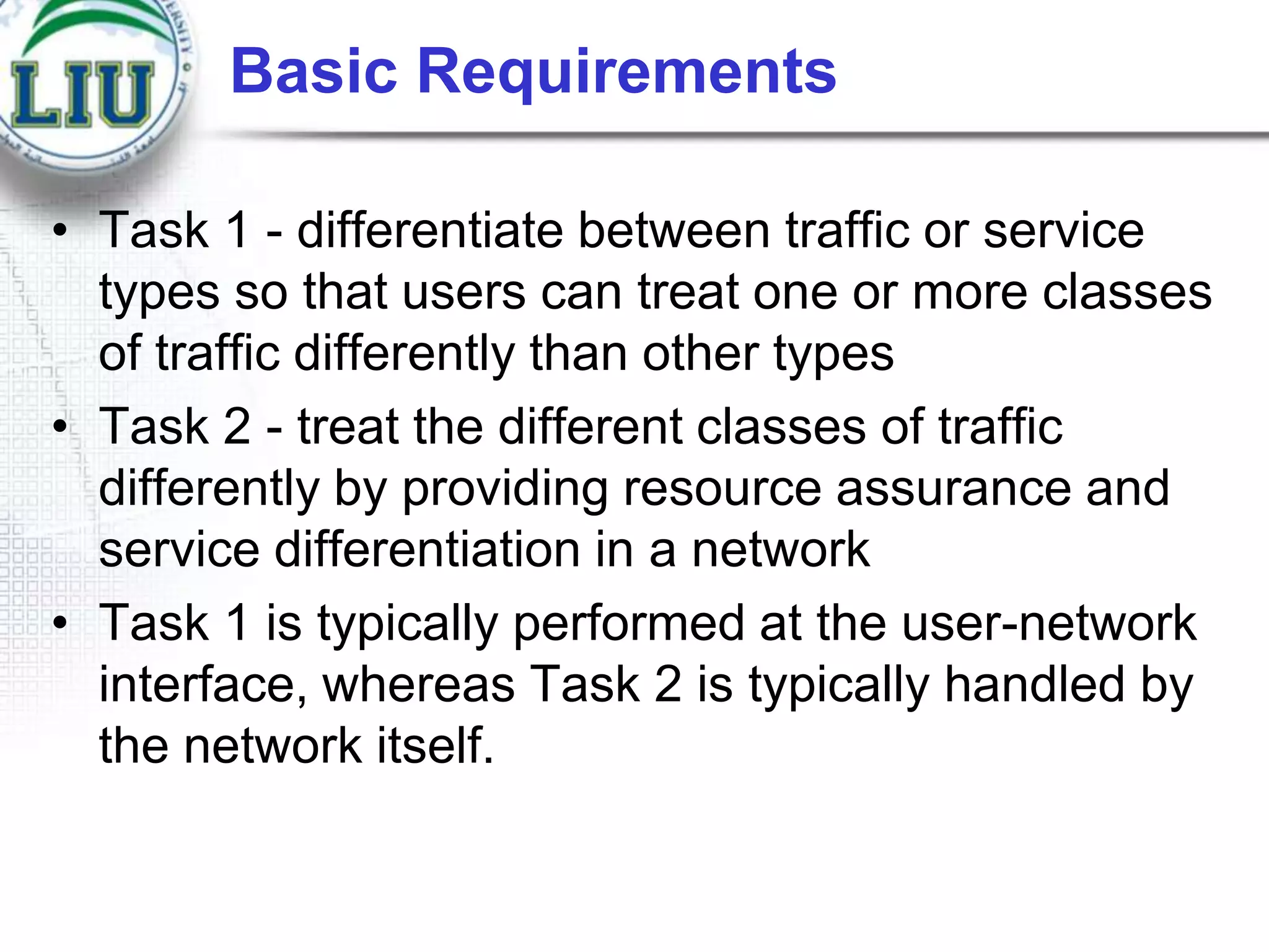 Basic Requirements
• Task 1 - differentiate between traffic or service
types so that users can treat one or more classes
of traffic differently than other types
• Task 2 - treat the different classes of traffic
differently by providing resource assurance and
service differentiation in a network
• Task 1 is typically performed at the user-network
interface, whereas Task 2 is typically handled by
the network itself.

 