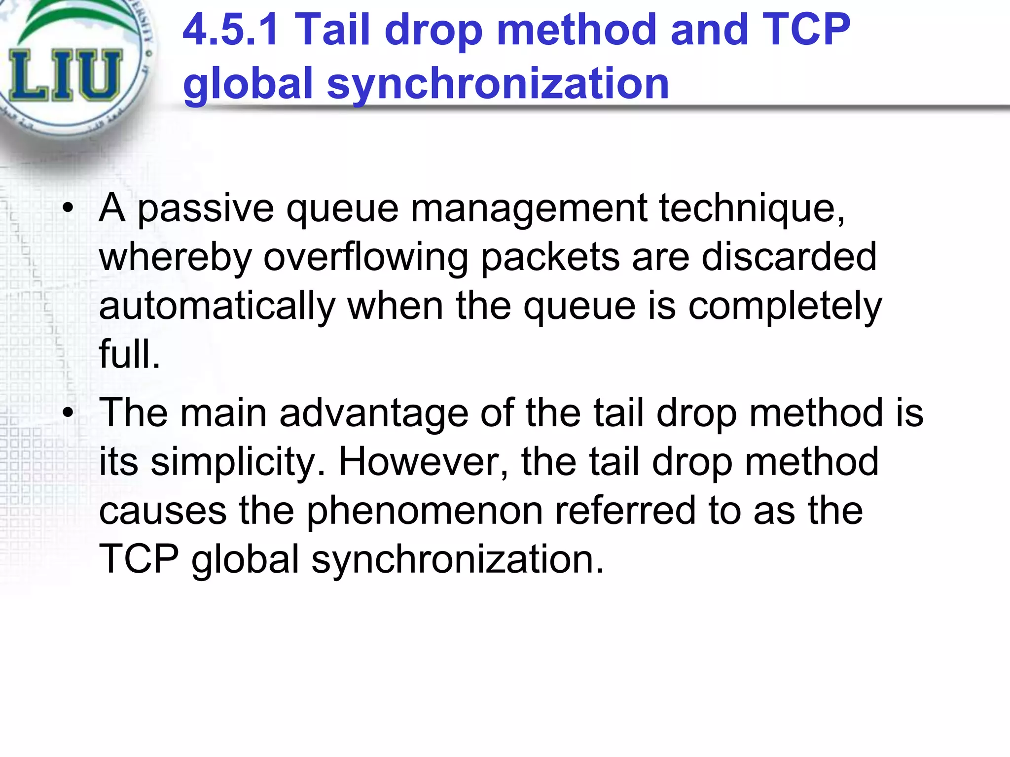 4.5.1 Tail drop method and TCP
global synchronization
• A passive queue management technique,
whereby overflowing packets are discarded
automatically when the queue is completely
full.
• The main advantage of the tail drop method is
its simplicity. However, the tail drop method
causes the phenomenon referred to as the
TCP global synchronization.

 