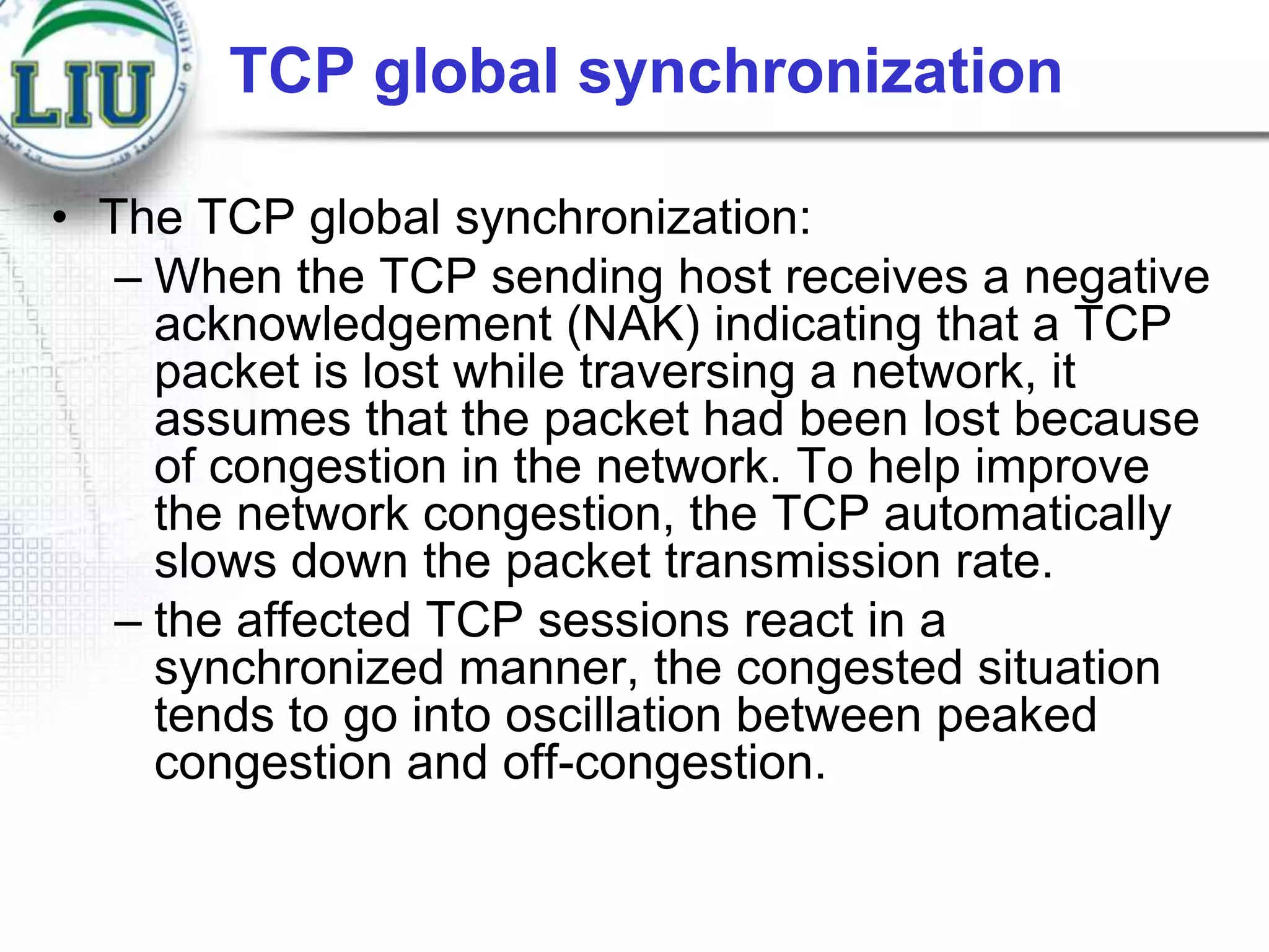 TCP global synchronization
• The TCP global synchronization:
– When the TCP sending host receives a negative
acknowledgement (NAK) indicating that a TCP
packet is lost while traversing a network, it
assumes that the packet had been lost because
of congestion in the network. To help improve
the network congestion, the TCP automatically
slows down the packet transmission rate.
– the affected TCP sessions react in a
synchronized manner, the congested situation
tends to go into oscillation between peaked
congestion and off-congestion.

 
