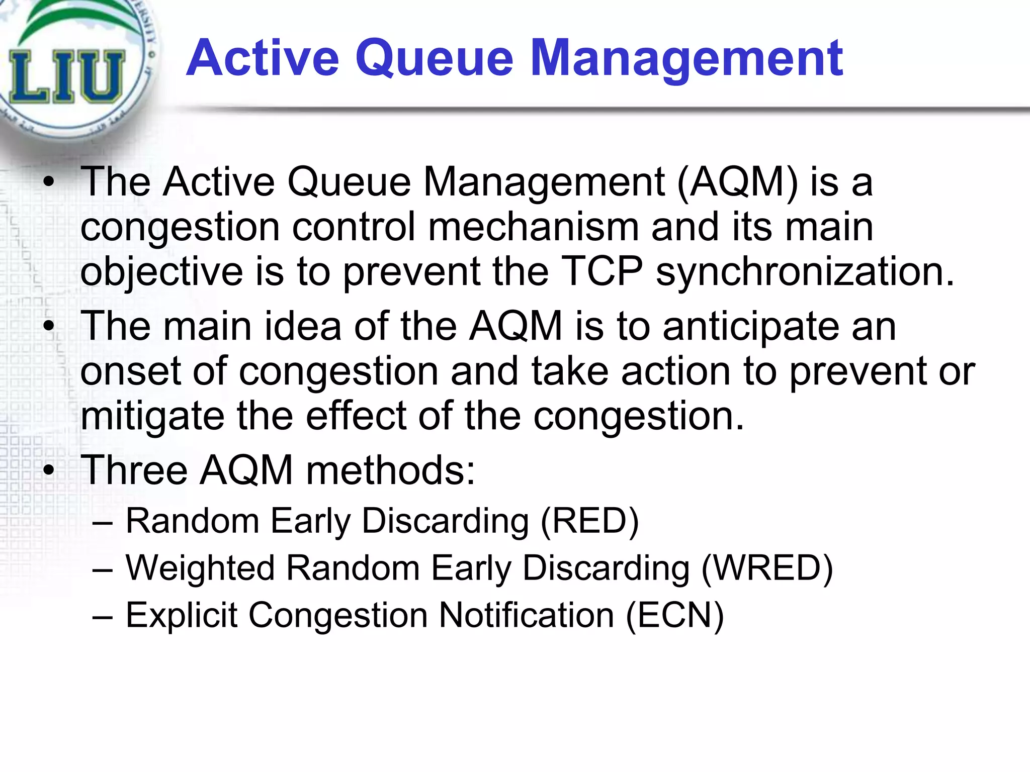 Active Queue Management
• The Active Queue Management (AQM) is a
congestion control mechanism and its main
objective is to prevent the TCP synchronization.
• The main idea of the AQM is to anticipate an
onset of congestion and take action to prevent or
mitigate the effect of the congestion.
• Three AQM methods:
– Random Early Discarding (RED)
– Weighted Random Early Discarding (WRED)
– Explicit Congestion Notification (ECN)

 