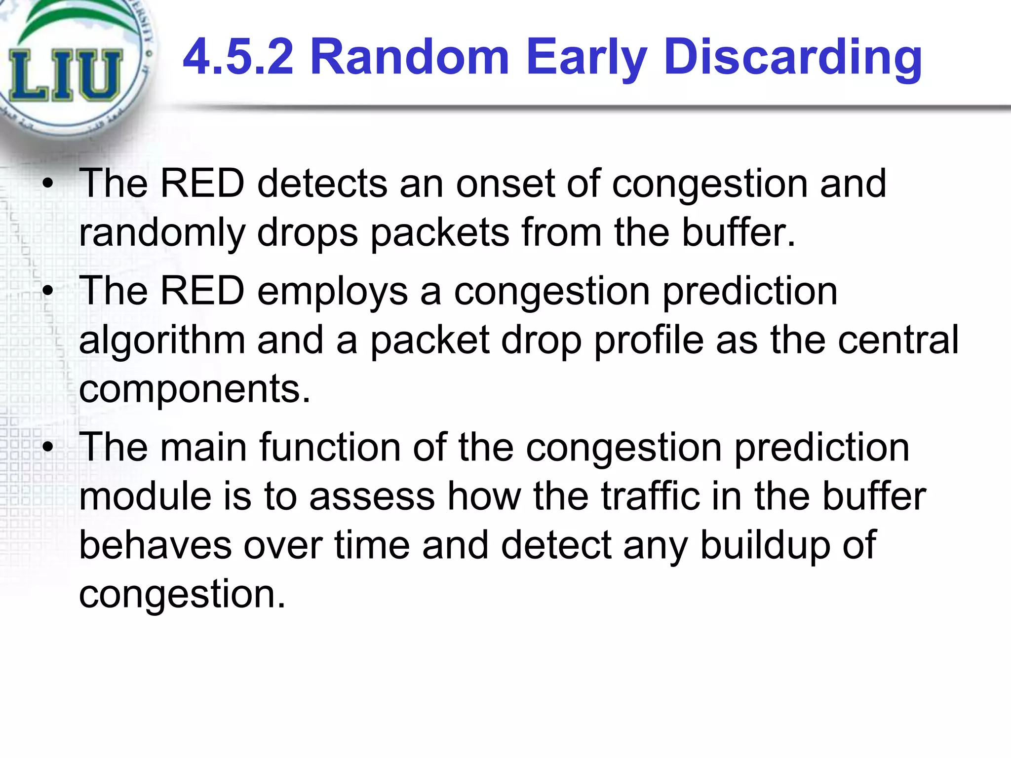 4.5.2 Random Early Discarding
• The RED detects an onset of congestion and
randomly drops packets from the buffer.
• The RED employs a congestion prediction
algorithm and a packet drop profile as the central
components.
• The main function of the congestion prediction
module is to assess how the traffic in the buffer
behaves over time and detect any buildup of
congestion.

 