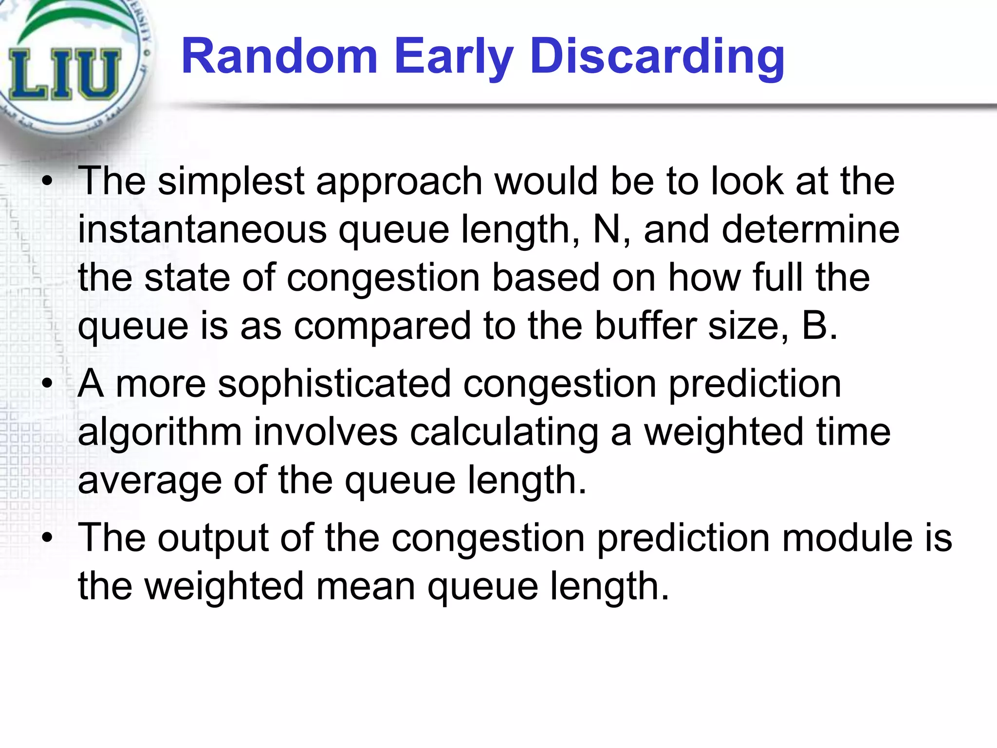 Random Early Discarding
• The simplest approach would be to look at the
instantaneous queue length, N, and determine
the state of congestion based on how full the
queue is as compared to the buffer size, B.
• A more sophisticated congestion prediction
algorithm involves calculating a weighted time
average of the queue length.
• The output of the congestion prediction module is
the weighted mean queue length.

 