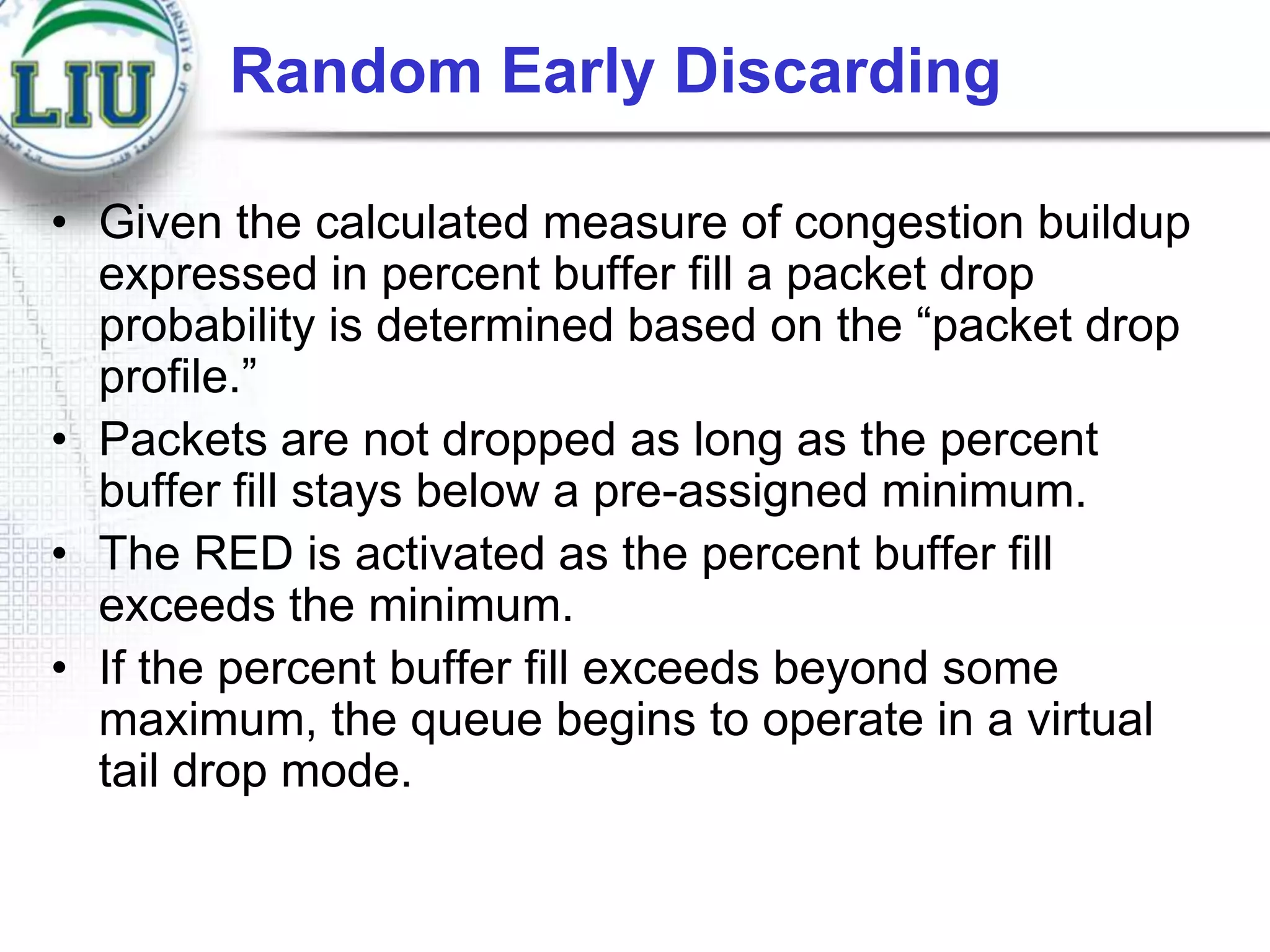 Random Early Discarding
• Given the calculated measure of congestion buildup
expressed in percent buffer fill a packet drop
probability is determined based on the “packet drop
profile.”
• Packets are not dropped as long as the percent
buffer fill stays below a pre-assigned minimum.
• The RED is activated as the percent buffer fill
exceeds the minimum.
• If the percent buffer fill exceeds beyond some
maximum, the queue begins to operate in a virtual
tail drop mode.

 