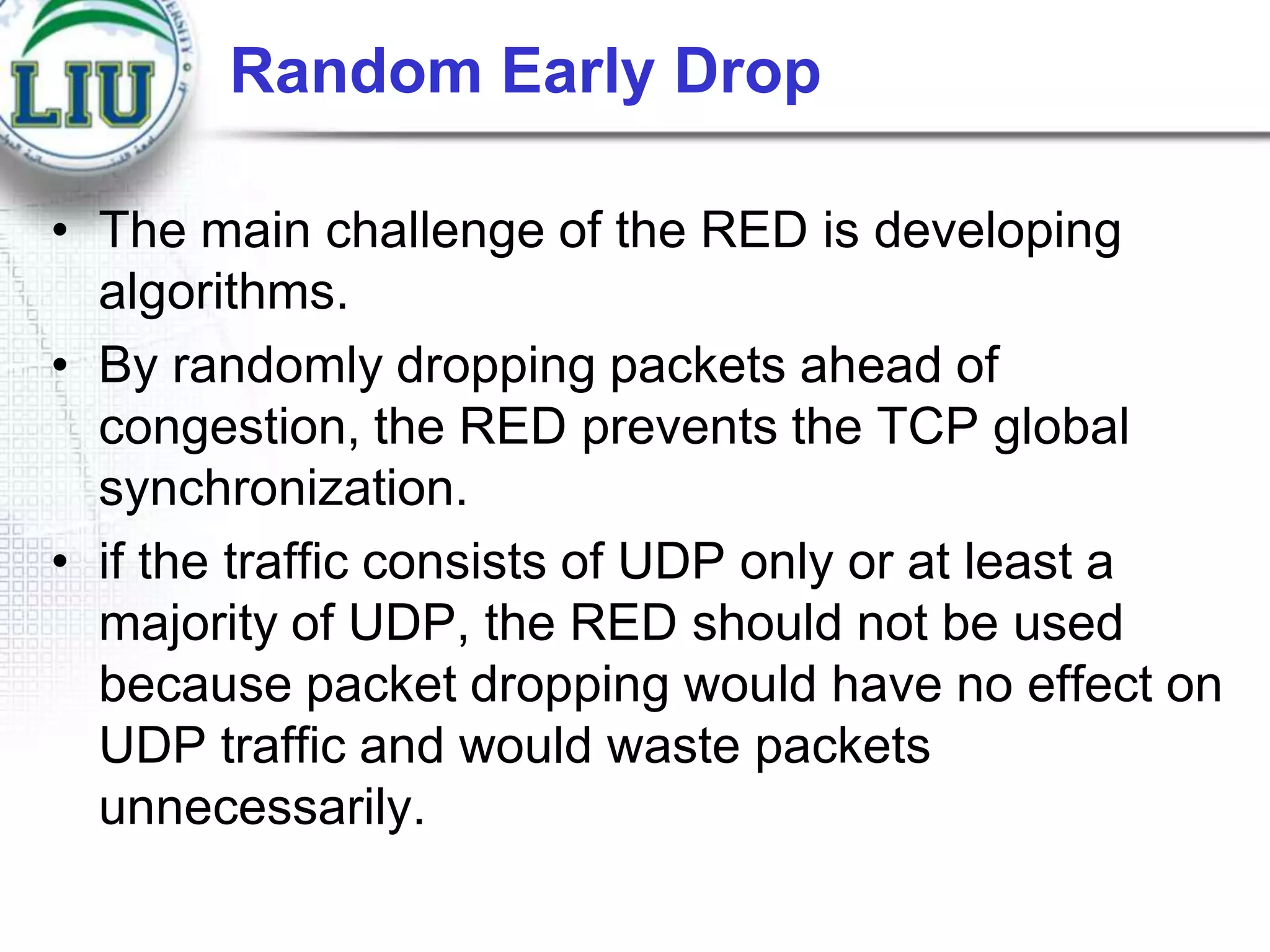 Random Early Drop
• The main challenge of the RED is developing
algorithms.
• By randomly dropping packets ahead of
congestion, the RED prevents the TCP global
synchronization.
• if the traffic consists of UDP only or at least a
majority of UDP, the RED should not be used
because packet dropping would have no effect on
UDP traffic and would waste packets
unnecessarily.

 
