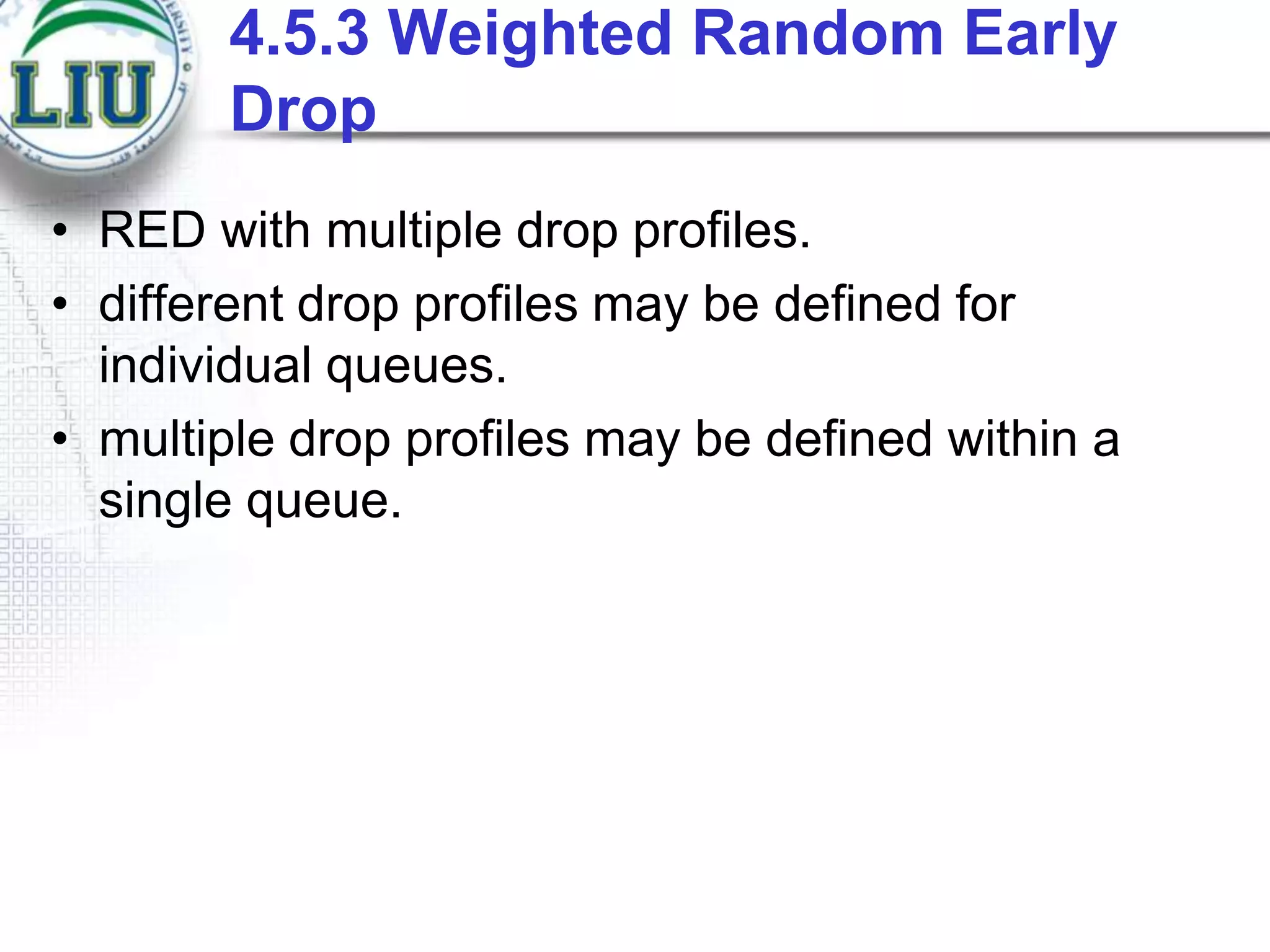 4.5.3 Weighted Random Early
Drop
• RED with multiple drop profiles.
• different drop profiles may be defined for
individual queues.
• multiple drop profiles may be defined within a
single queue.

 