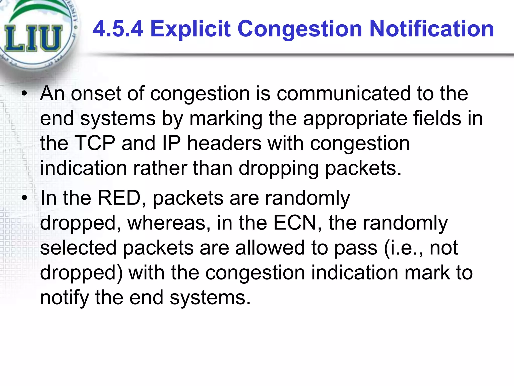 4.5.4 Explicit Congestion Notification
• An onset of congestion is communicated to the
end systems by marking the appropriate fields in
the TCP and IP headers with congestion
indication rather than dropping packets.
• In the RED, packets are randomly
dropped, whereas, in the ECN, the randomly
selected packets are allowed to pass (i.e., not
dropped) with the congestion indication mark to
notify the end systems.

 