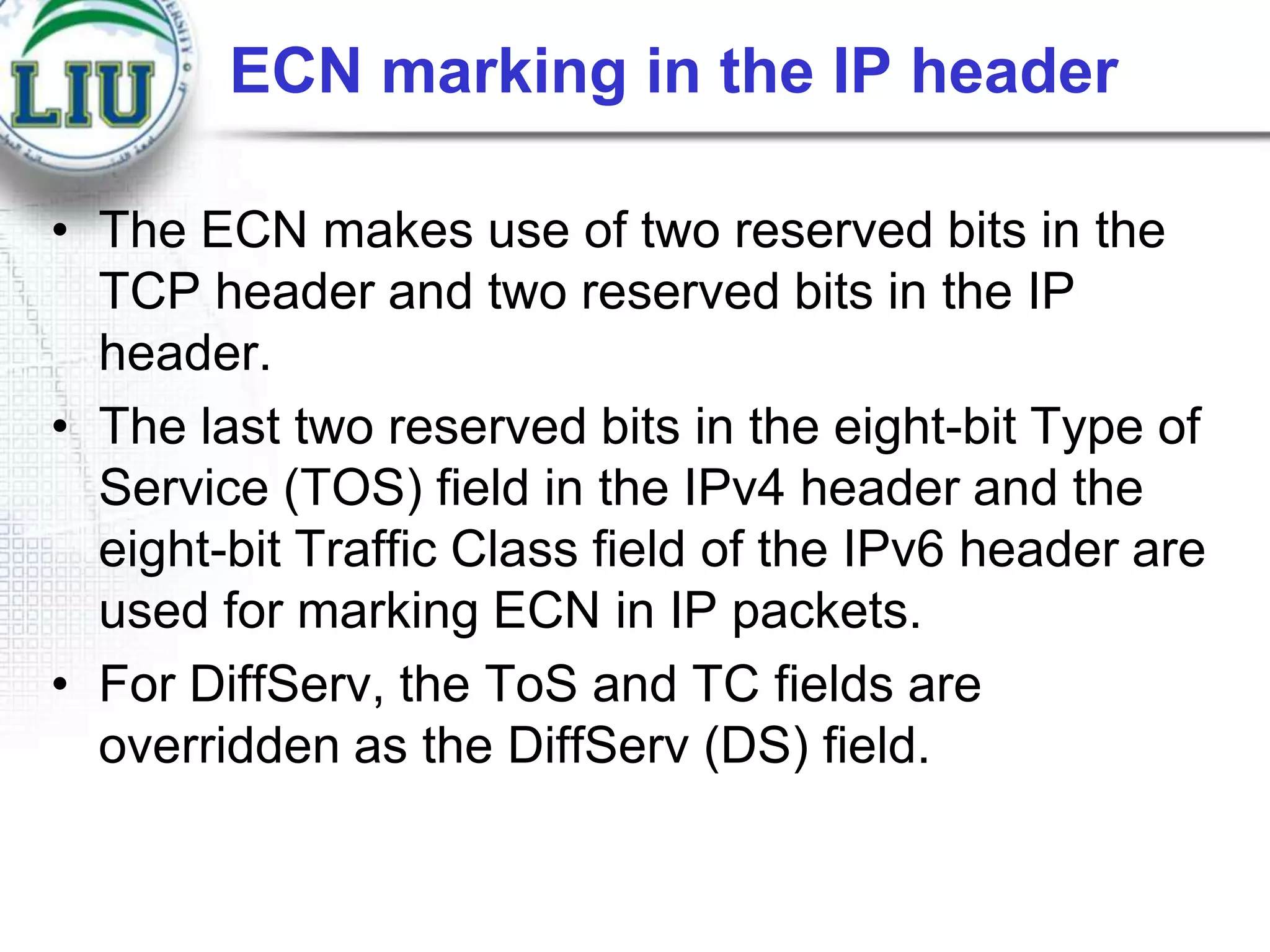 ECN marking in the IP header
• The ECN makes use of two reserved bits in the
TCP header and two reserved bits in the IP
header.
• The last two reserved bits in the eight-bit Type of
Service (TOS) field in the IPv4 header and the
eight-bit Traffic Class field of the IPv6 header are
used for marking ECN in IP packets.
• For DiffServ, the ToS and TC fields are
overridden as the DiffServ (DS) field.

 