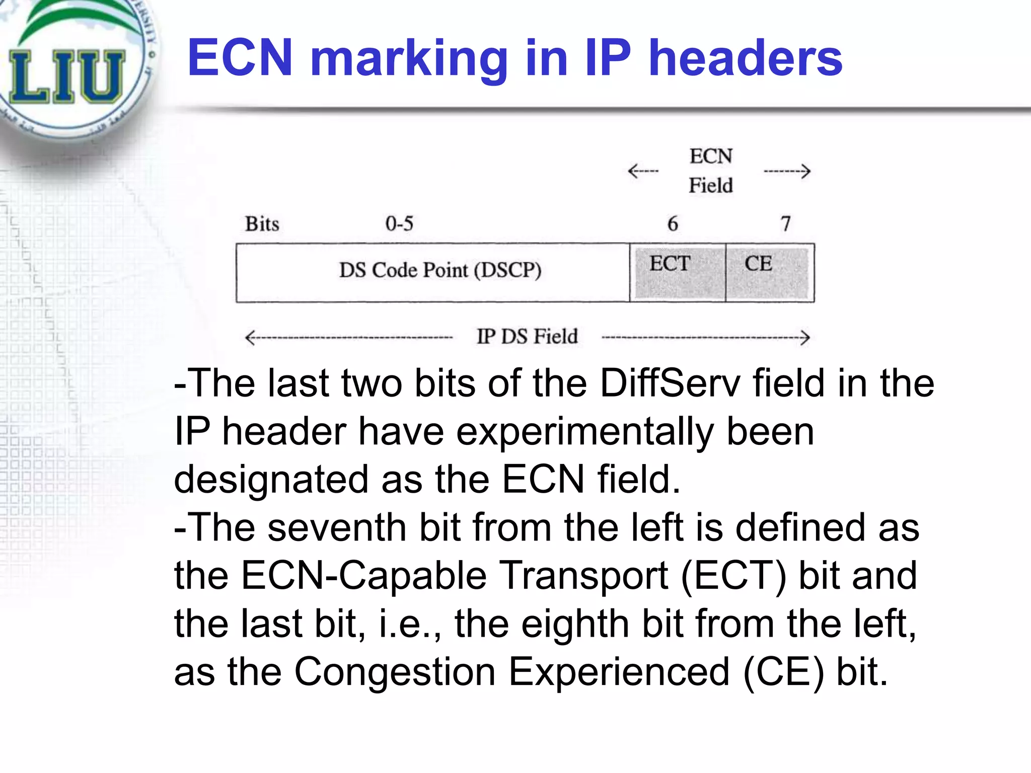 ECN marking in IP headers

-The last two bits of the DiffServ field in the
IP header have experimentally been
designated as the ECN field.
-The seventh bit from the left is defined as
the ECN-Capable Transport (ECT) bit and
the last bit, i.e., the eighth bit from the left,
as the Congestion Experienced (CE) bit.

 