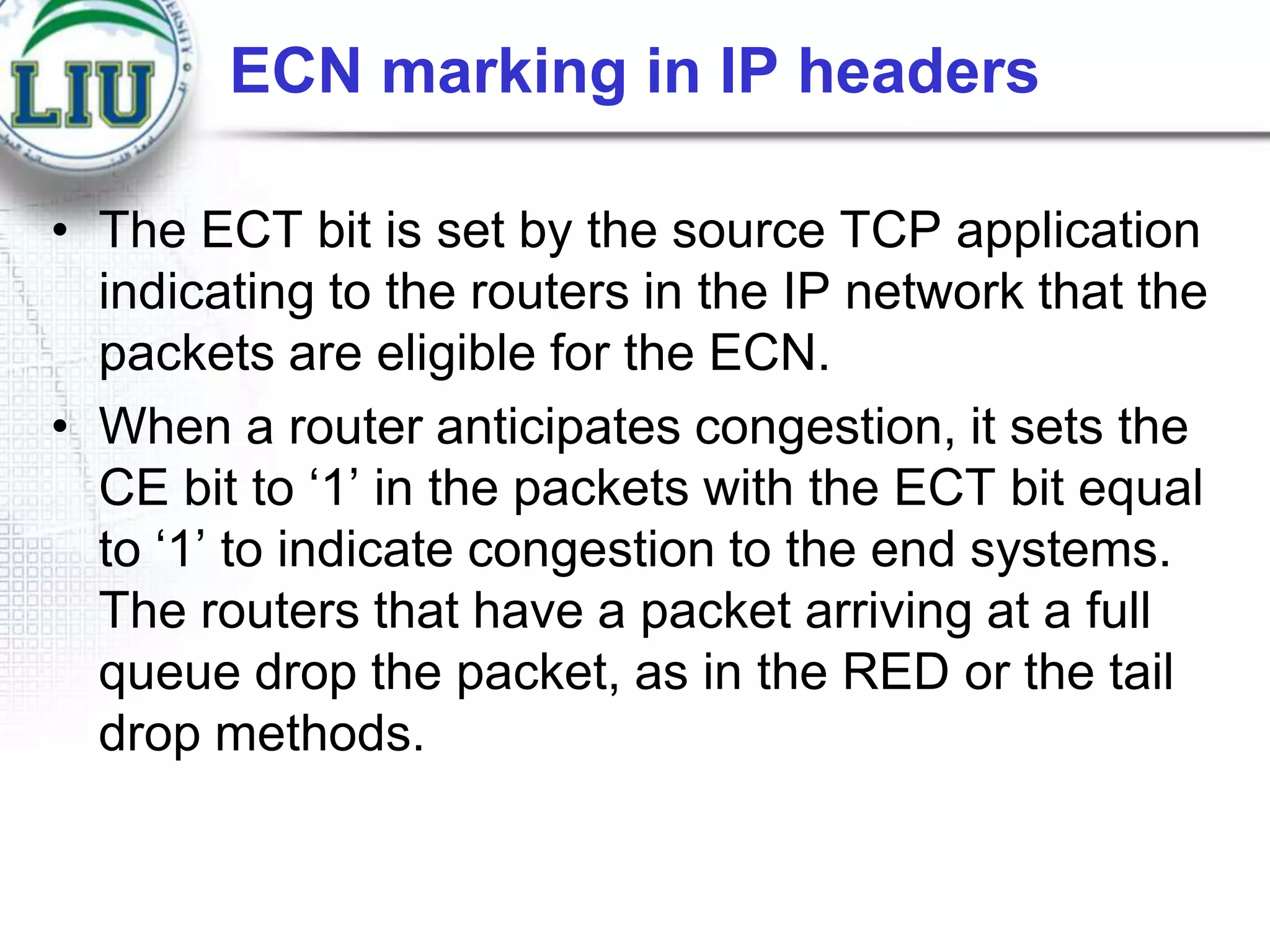 ECN marking in IP headers
• The ECT bit is set by the source TCP application
indicating to the routers in the IP network that the
packets are eligible for the ECN.
• When a router anticipates congestion, it sets the
CE bit to „1‟ in the packets with the ECT bit equal
to „1‟ to indicate congestion to the end systems.
The routers that have a packet arriving at a full
queue drop the packet, as in the RED or the tail
drop methods.

 
