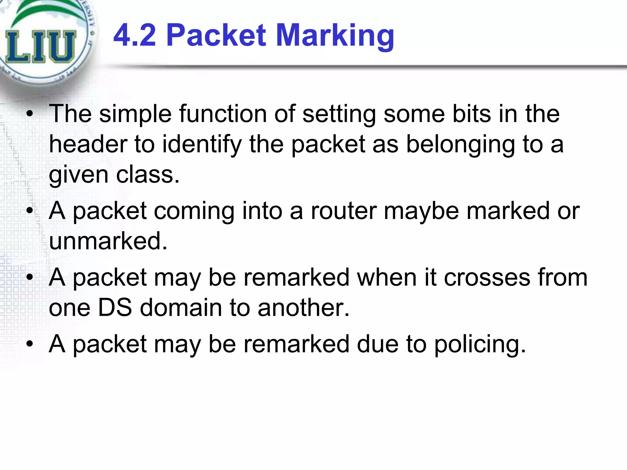 4.2 Packet Marking
• The simple function of setting some bits in the
header to identify the packet as belonging to a
given class.
• A packet coming into a router maybe marked or
unmarked.
• A packet may be remarked when it crosses from
one DS domain to another.
• A packet may be remarked due to policing.

 