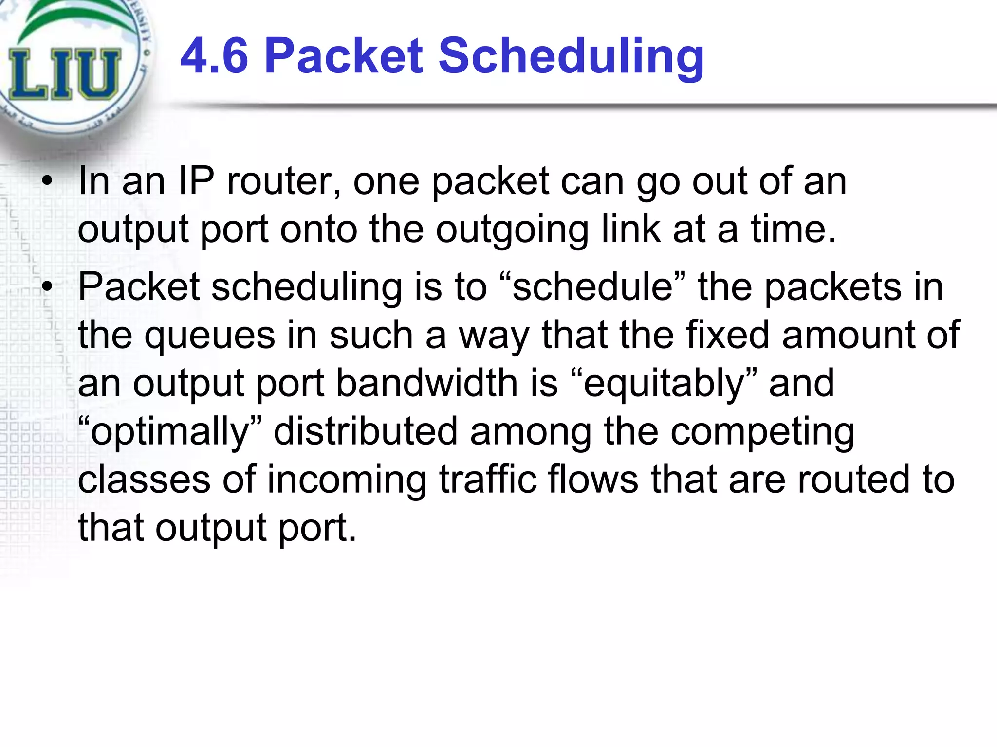 4.6 Packet Scheduling
• In an IP router, one packet can go out of an
output port onto the outgoing link at a time.
• Packet scheduling is to “schedule” the packets in
the queues in such a way that the fixed amount of
an output port bandwidth is “equitably” and
“optimally” distributed among the competing
classes of incoming traffic flows that are routed to
that output port.

 