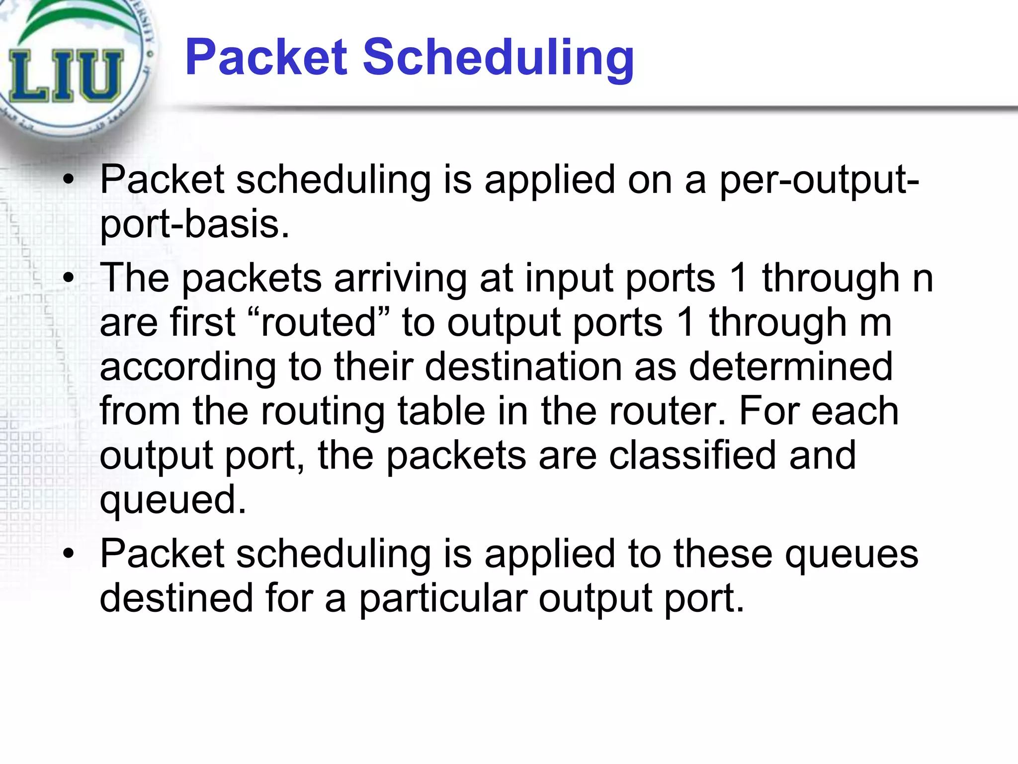 Packet Scheduling
• Packet scheduling is applied on a per-outputport-basis.
• The packets arriving at input ports 1 through n
are first “routed” to output ports 1 through m
according to their destination as determined
from the routing table in the router. For each
output port, the packets are classified and
queued.
• Packet scheduling is applied to these queues
destined for a particular output port.

 