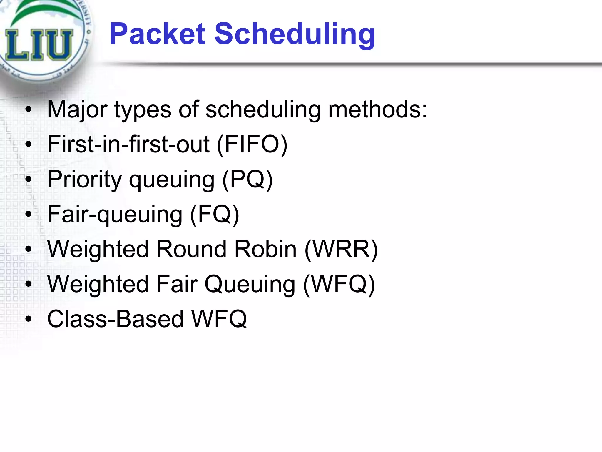 Packet Scheduling
•
•
•
•
•
•
•

Major types of scheduling methods:
First-in-first-out (FIFO)
Priority queuing (PQ)
Fair-queuing (FQ)
Weighted Round Robin (WRR)
Weighted Fair Queuing (WFQ)
Class-Based WFQ

 
