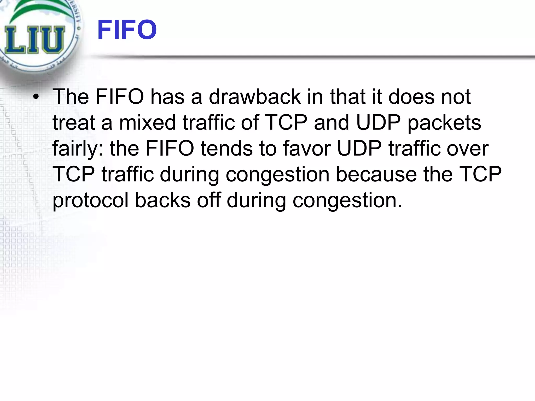 FIFO
• The FIFO has a drawback in that it does not
treat a mixed traffic of TCP and UDP packets
fairly: the FIFO tends to favor UDP traffic over
TCP traffic during congestion because the TCP
protocol backs off during congestion.

 