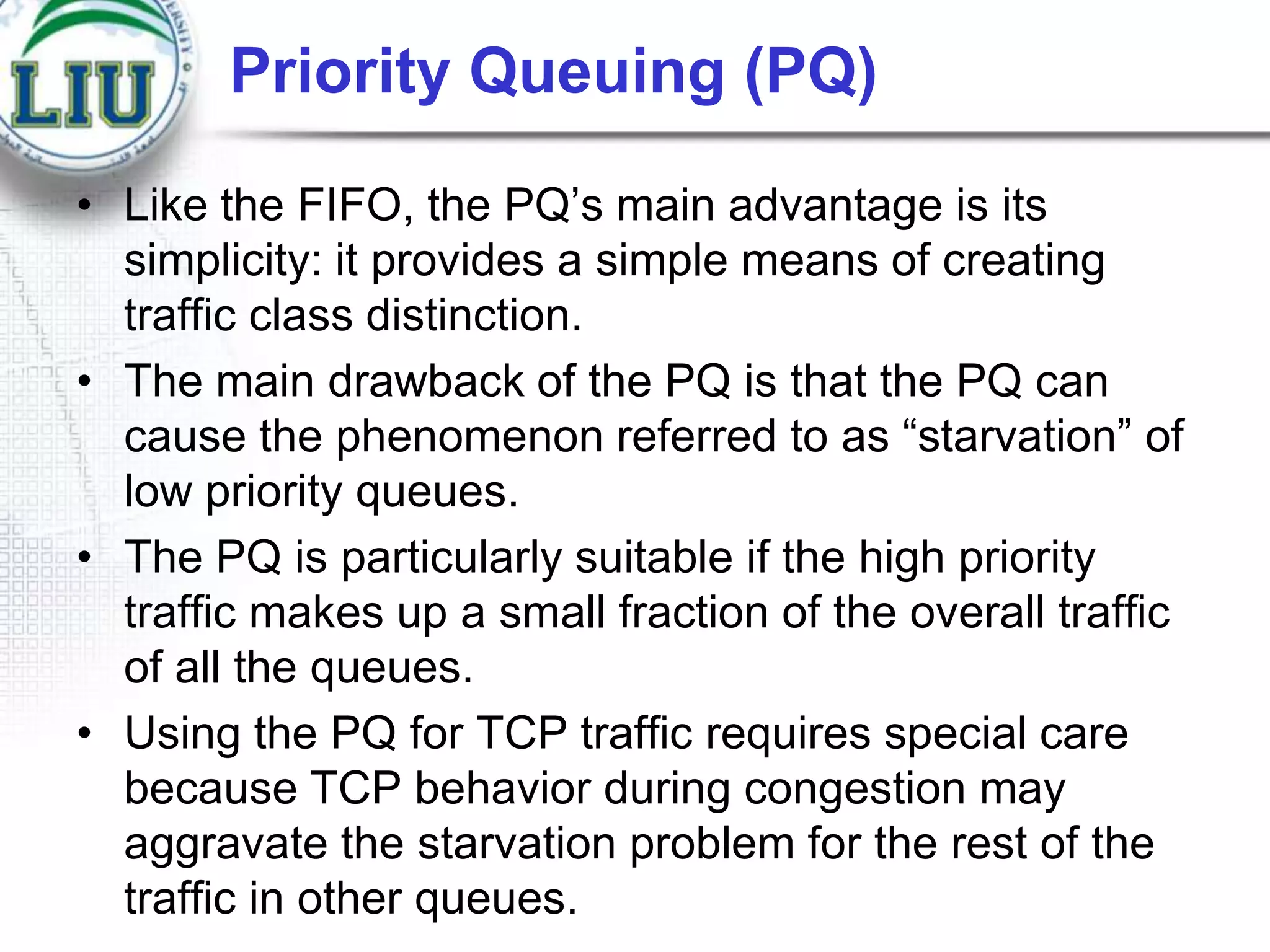 Priority Queuing (PQ)
• Like the FIFO, the PQ‟s main advantage is its
simplicity: it provides a simple means of creating
traffic class distinction.
• The main drawback of the PQ is that the PQ can
cause the phenomenon referred to as “starvation” of
low priority queues.
• The PQ is particularly suitable if the high priority
traffic makes up a small fraction of the overall traffic
of all the queues.
• Using the PQ for TCP traffic requires special care
because TCP behavior during congestion may
aggravate the starvation problem for the rest of the
traffic in other queues.

 