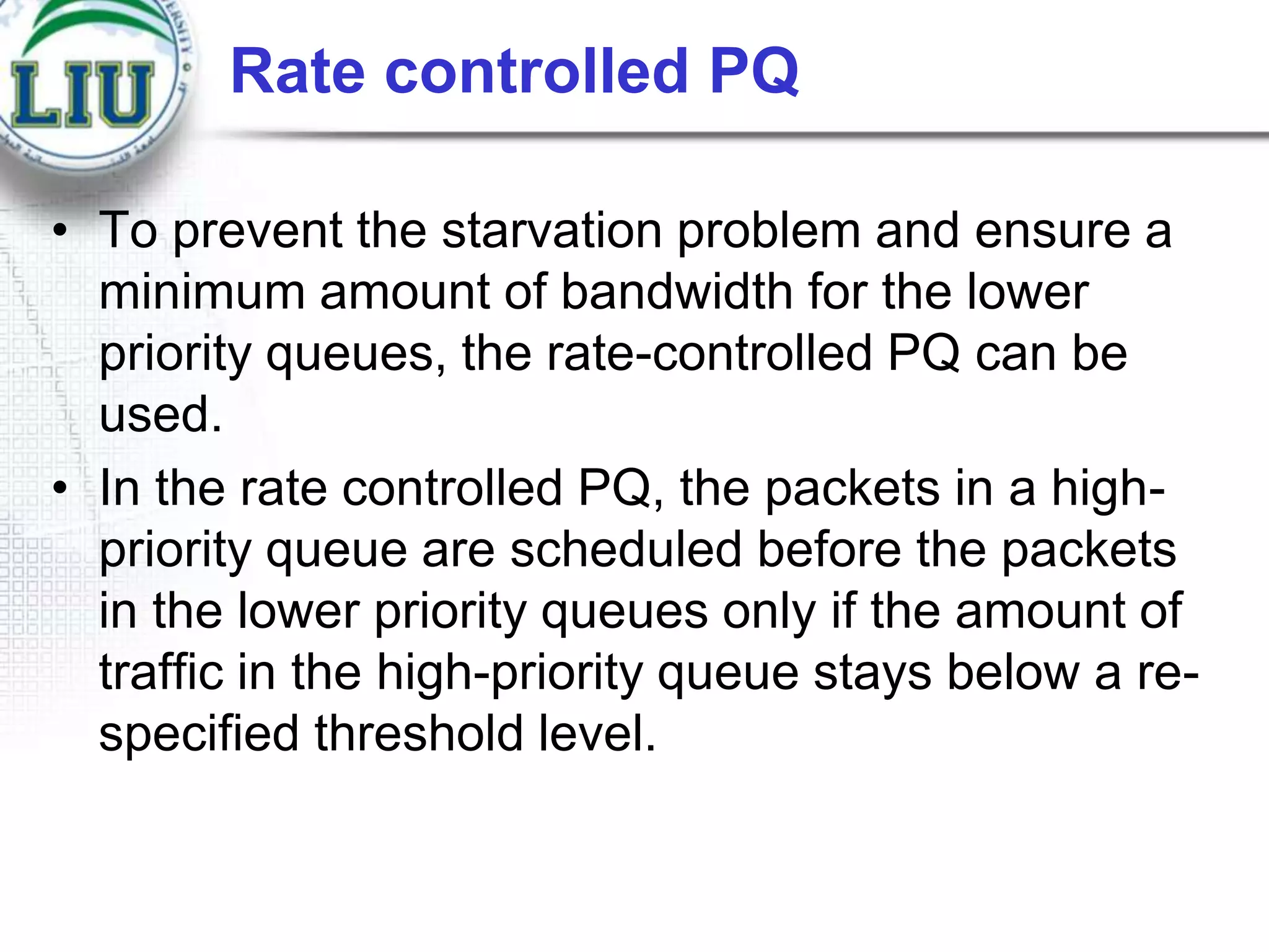 Rate controlled PQ
• To prevent the starvation problem and ensure a
minimum amount of bandwidth for the lower
priority queues, the rate-controlled PQ can be
used.
• In the rate controlled PQ, the packets in a highpriority queue are scheduled before the packets
in the lower priority queues only if the amount of
traffic in the high-priority queue stays below a respecified threshold level.

 