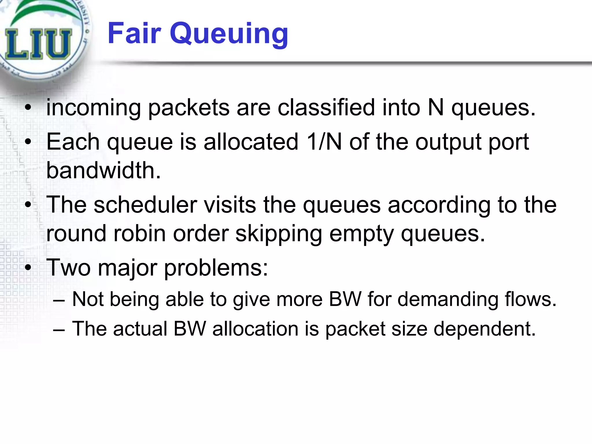 Fair Queuing
• incoming packets are classified into N queues.
• Each queue is allocated 1/N of the output port
bandwidth.
• The scheduler visits the queues according to the
round robin order skipping empty queues.
• Two major problems:
– Not being able to give more BW for demanding flows.
– The actual BW allocation is packet size dependent.

 