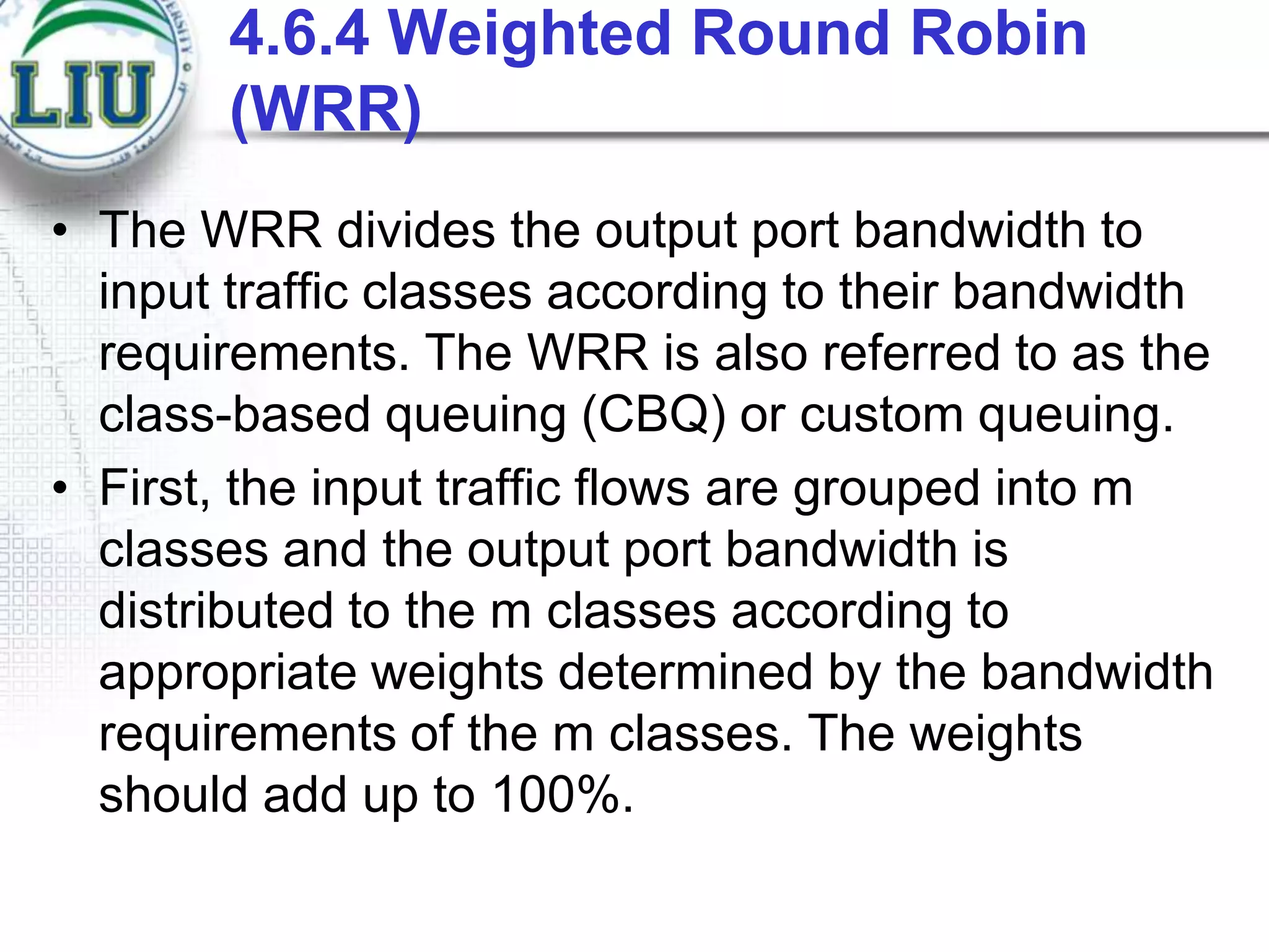4.6.4 Weighted Round Robin
(WRR)
• The WRR divides the output port bandwidth to
input traffic classes according to their bandwidth
requirements. The WRR is also referred to as the
class-based queuing (CBQ) or custom queuing.
• First, the input traffic flows are grouped into m
classes and the output port bandwidth is
distributed to the m classes according to
appropriate weights determined by the bandwidth
requirements of the m classes. The weights
should add up to 100%.

 