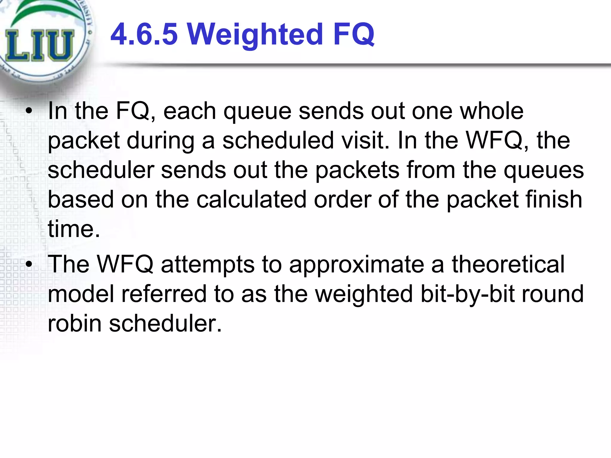 4.6.5 Weighted FQ
• In the FQ, each queue sends out one whole
packet during a scheduled visit. In the WFQ, the
scheduler sends out the packets from the queues
based on the calculated order of the packet finish
time.
• The WFQ attempts to approximate a theoretical
model referred to as the weighted bit-by-bit round
robin scheduler.

 