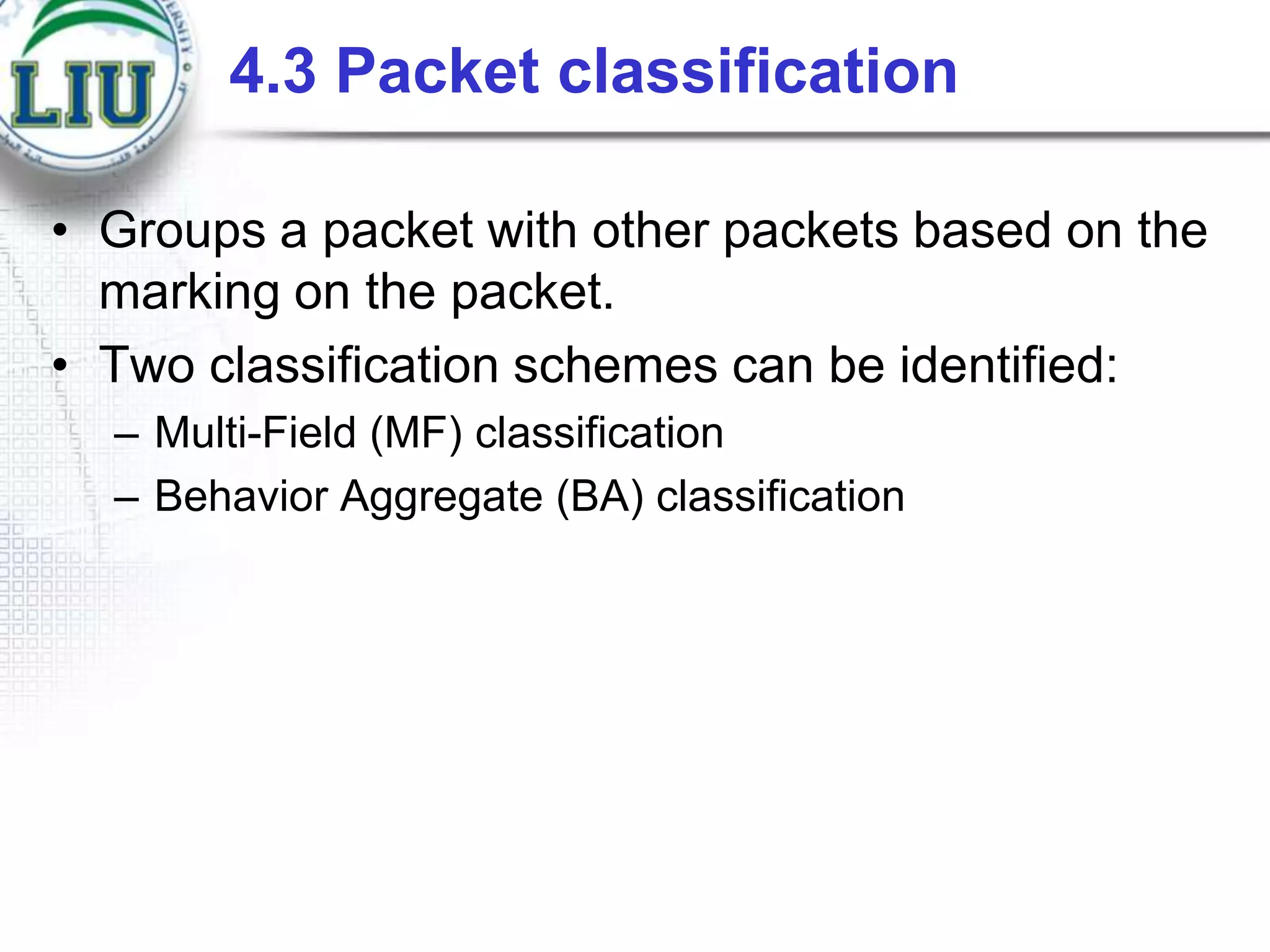 4.3 Packet classification
• Groups a packet with other packets based on the
marking on the packet.
• Two classification schemes can be identified:
– Multi-Field (MF) classification
– Behavior Aggregate (BA) classification

 