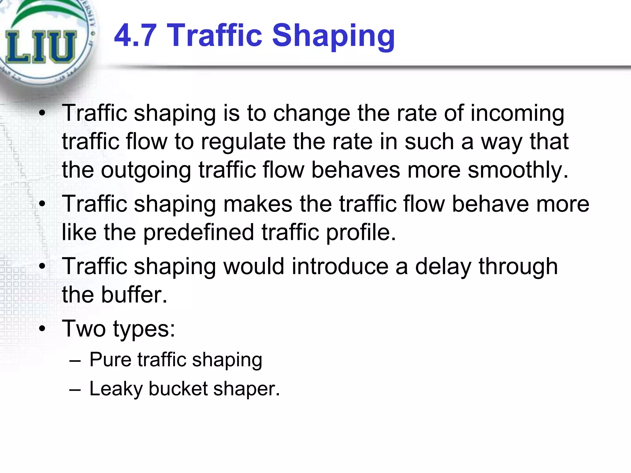 4.7 Traffic Shaping
• Traffic shaping is to change the rate of incoming
traffic flow to regulate the rate in such a way that
the outgoing traffic flow behaves more smoothly.
• Traffic shaping makes the traffic flow behave more
like the predefined traffic profile.
• Traffic shaping would introduce a delay through
the buffer.
• Two types:
– Pure traffic shaping
– Leaky bucket shaper.

 