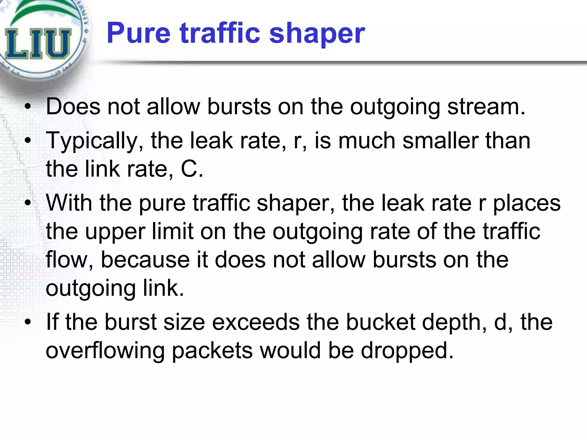 Pure traffic shaper
• Does not allow bursts on the outgoing stream.
• Typically, the leak rate, r, is much smaller than
the link rate, C.
• With the pure traffic shaper, the leak rate r places
the upper limit on the outgoing rate of the traffic
flow, because it does not allow bursts on the
outgoing link.
• If the burst size exceeds the bucket depth, d, the
overflowing packets would be dropped.

 