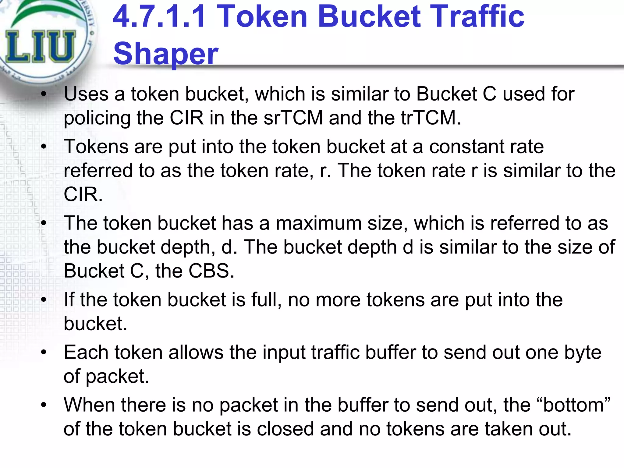 4.7.1.1 Token Bucket Traffic
Shaper
• Uses a token bucket, which is similar to Bucket C used for
policing the CIR in the srTCM and the trTCM.
• Tokens are put into the token bucket at a constant rate
referred to as the token rate, r. The token rate r is similar to the
CIR.
• The token bucket has a maximum size, which is referred to as
the bucket depth, d. The bucket depth d is similar to the size of
Bucket C, the CBS.
• If the token bucket is full, no more tokens are put into the
bucket.
• Each token allows the input traffic buffer to send out one byte
of packet.
• When there is no packet in the buffer to send out, the “bottom”
of the token bucket is closed and no tokens are taken out.

 