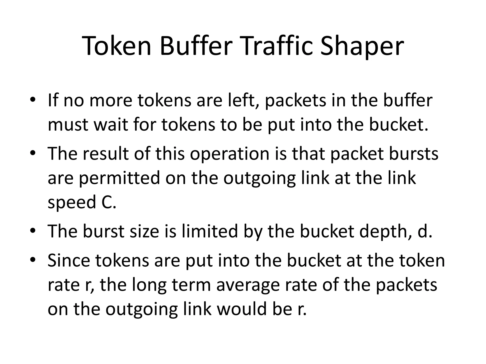 Token Buffer Traffic Shaper
• If no more tokens are left, packets in the buffer
must wait for tokens to be put into the bucket.
• The result of this operation is that packet bursts
are permitted on the outgoing link at the link
speed C.
• The burst size is limited by the bucket depth, d.
• Since tokens are put into the bucket at the token
rate r, the long term average rate of the packets
on the outgoing link would be r.

 