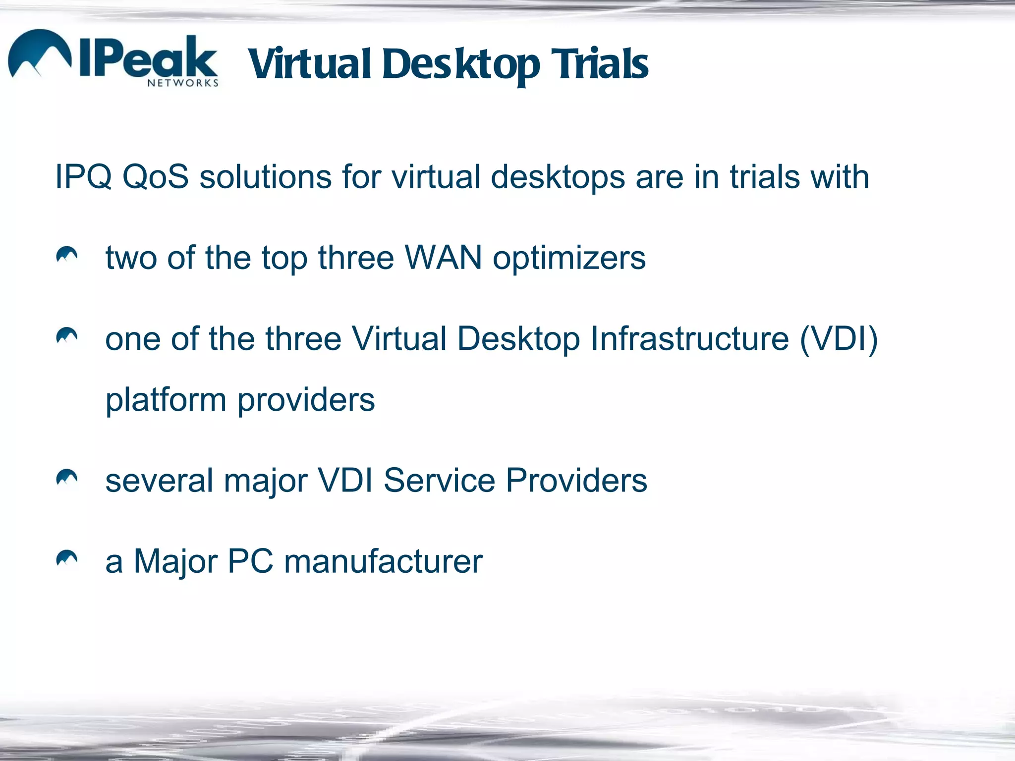 IPQ QoS solutions for virtual desktops are in trials with two of the top three WAN optimizers one of the three Virtual Desktop Infrastructure (VDI) platform providers several major VDI Service Providers a Major PC manufacturer Virtual Desktop Trials 