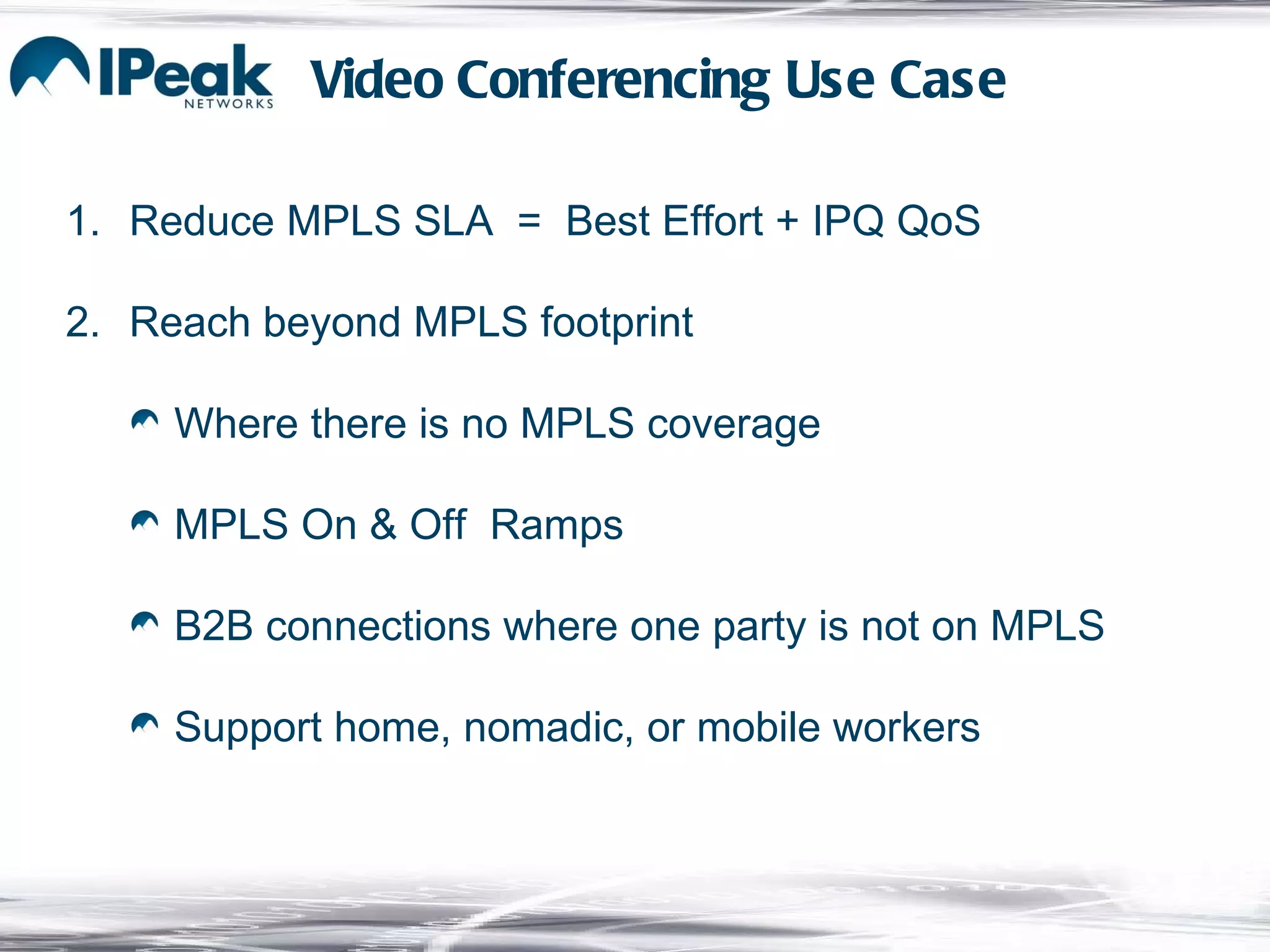 Reduce MPLS SLA  =  Best Effort + IPQ QoS Reach beyond MPLS footprint Where there is no MPLS coverage MPLS On & Off  Ramps B2B connections where one party is not on MPLS Support home, nomadic, or mobile workers Video Conferencing Use Case 